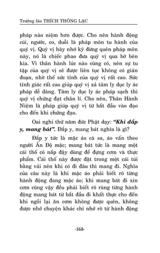 Tröôûng laõo THÍCH THOÂNG LAÏC

phaùp naøo nieäm hôn ñöôïc. Cho neân haønh ñoäng
cuùi, ngöôùc, co, duoãi laø phaùp moân tu haønh cuûa
quyù vò. Quyù vò haõy nhôù kyõ ñöøng queân phaùp moân
naøy, noù laø chieác phao ñöa quyù vò qua bôø beân
kia. Vì thaân haønh luùc naøo cuõng coù, neân söï tu
taäp cuûa quyù vò seõ ñöôïc lieân tuïc khoâng coù giaùn
ñoaïn, nhôø theá söùc tænh cuûa quyù vò raát cao. Söùc
tænh giaùc raát cao giuùp quyù vò xaû taâm ly duïc ly aùc
phaùp deã daøng. Taâm ly duïc ly aùc phaùp saïch thì
quyù vò chöùng ñaït chaân lí. Cho neân, Thaân Haønh
Nieäm laø phaùp giuùp quyù vò töø baét ñaàu vaøo ñaïo
cho ñeán khi chöùng ñaïo.
Oai nghi thöù naêm ñöùc Phaät daïy: ‚Khi ñaép
y, mang baùt‛. Ñaép y, mang baùt nghóa laø gì?
Ñaép y töùc laø maëc aùo caø sa, aùo vaán theo
ngöôøi AÁn Ñoä maëc; mang baùt töùc laø mang moät
caùi thoá coù naép ñaäy duøng ñeå ñöïng côm vaø thöïc
phaåm. Caùi thoá naøy ñöôïc ñaët trong moät caùi tuùi
baèng vaûi neân khi coù ñi ñaâu thì mang ñi. Nghóa
cuûa caâu naøy laø khi maëc aùo phaûi bieát roõ töøng
haønh ñoäng ñang maëc aùo; khi mang baùt ñi xin
côm cuõng vaäy ñeàu phaûi bieát roõ raøng töøng haønh
ñoäng mang baùt töø baét ñaàu ñi khaát thöïc cho ñeán
khi ngoài laïi aên côm khoâng ñöôïc queân, khoâng
ñöôïc nhôù chuyeän khaùc chæ nhôù roõ töø haønh ñoäng

-368-

 