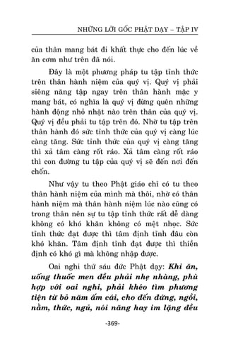 NHÖÕNG LÔØI GOÁC PHAÄT DAÏY – TAÄP IV

cuûa thaân mang baùt ñi khaát thöïc cho ñeán luùc veà
aên côm nhö treân ñaõ noùi.
Ñaây laø moät phöông phaùp tu taäp tænh thöùc
treân thaân haønh nieäm cuûa quyù vò. Quyù vò phaûi
sieâng naêng taäp ngay treân thaân haønh maëc y
mang baùt, coù nghóa laø quyù vò ñöøng queân nhöõng
haønh ñoäng nhoû nhaët naøo treân thaân cuûa quyù vò.
Quyù vò ñeàu phaûi tu taäp treân ñoù. Nhôø tu taäp treân
thaân haønh ñoù söùc tænh thöùc cuûa quyù vò caøng luùc
caøng taêng. Söùc tænh thöùc cuûa quyù vò caøng taêng
thì xaû taâm caøng roát raùo. Xaû taâm caøng roát raùo
thì con ñöôøng tu taäp cuûa quyù vò seõ ñeán nôi ñeán
choán.
Nhö vaäy tu theo Phaät giaùo chæ coù tu theo
thaân haønh nieäm cuûa mình maø thoâi, nhôø coù thaân
haønh nieäm maø thaân haønh nieäm luùc naøo cuõng coù
trong thaân neân söï tu taäp tænh thöùc raát deã daøng
khoâng coù khoù khaên khoâng coù meät nhoïc. Söùc
tænh thöùc ñaït ñöôïc thì taâm ñònh tænh ñaâu coøn
khoù khaên. Taâm ñònh tænh ñaït ñöôïc thì thieàn
ñònh coù khoù gì maø khoâng nhaäp ñöôïc.
Oai nghi thöù saùu ñöùc Phaät daïy: Khi aên,
uoáng thuoác men ñeàu phaûi nheï nhaøng, phuø
hôïp vôùi oai nghi, phaûi kheùo tìm phöông
tieän töø boû naêm aám caùi, cho ñeán ñöùng, ngoài,
naèm, thöùc, nguû, noùi naêng hay im laëng ñeàu
-369-

 