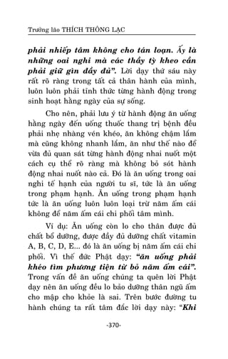 Tröôûng laõo THÍCH THOÂNG LAÏC

phaûi nhieáp taâm khoâng cho taùn loaïn. AÁy laø
nhöõng oai nghi maø caùc thaày tyø kheo caàn
phaûi giöõ gìn ñaày ñuû‛. Lôøi daïy thöù saùu naøy
raát roõ raøng trong taát caû thaân haønh cuûa mình,
luoân luoân phaûi tænh thöùc töøng haønh ñoäng trong
sinh hoaït haèng ngaøy cuûa söï soáng.
Cho neân, phaûi löu yù töø haønh ñoäng aên uoáng
haèng ngaøy ñeán uoáng thuoác thang trò beänh ñeàu
phaûi nheï nhaøng veùn kheùo, aên khoâng chaäm laém
maø cuõng khoâng nhanh laém, aên nhö theá naøo ñeå
vöøa ñuû quan saùt töøng haønh ñoäng nhai nuoát moät
caùch cuï theå roõ raøng maø khoâng boû soùt haønh
ñoäng nhai nuoát naøo caû. Ñoù laø aên uoáng trong oai
nghi teá haïnh cuûa ngöôøi tu só, töùc laø aên uoáng
trong phaïm haïnh. AÊn uoáng trong phaïm haïnh
töùc laø aên uoáng luoân luoân loaïi tröø naêm aám caùi
khoâng ñeå naêm aám caùi chi phoái taâm mình.
Ví duï: AÊn uoáng coøn lo cho thaân ñöôïc ñuû
chaát boå döôõng, ñöôïc ñaày ñuû döôõng chaát vitamin
A, B, C, D, E... ñoù laø aên uoáng bò naêm aám caùi chi
phoái. Vì theá ñöùc Phaät daïy: ‚aên uoáng phaûi
kheùo tìm phöông tieän töø boû naêm aám caùi‛.
Trong vaán ñeà aên uoáng chuùng ta queân lôøi Phaät
daïy neân aên uoáng ñeàu lo baûo döôõng thaân nguõ aám
cho maäp cho khoûe laø sai. Treân böôùc ñöôøng tu
haønh chuùng ta raát taâm ñaéc lôøi daïy naøy: ‚Khi
-370-

 