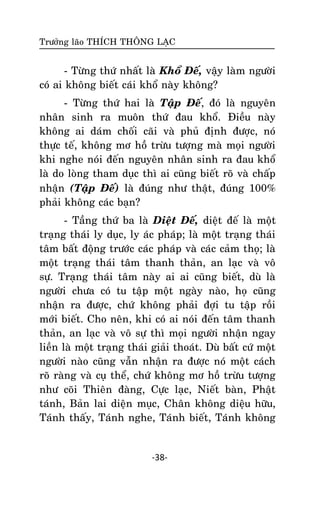Tröôûng laõo THÍCH THOÂNG LAÏC

- Töøng thöù nhaát laø Khoå Ñeá, vaäy laøm ngöôøi
coù ai khoâng bieát caùi khoå naøy khoâng?
- Töøng thöù hai laø Taäp Ñeá, ñoù laø nguyeân
nhaân sinh ra muoân thöù ñau khoå. Ñieàu naøy
khoâng ai daùm choái caõi vaø phuû ñònh ñöôïc, noù
thöïc teá, khoâng mô hoà tröøu töôïng maø moïi ngöôøi
khi nghe noùi ñeán nguyeân nhaân sinh ra ñau khoå
laø do loøng tham duïc thì ai cuõng bieát roõ vaø chaáp
nhaän (Taäp Ñeá) laø ñuùng nhö thaät, ñuùng 100%
phaûi khoâng caùc baïn?
- Taàng thöù ba laø Dieät Ñeá, dieät ñeá laø moät
traïng thaùi ly duïc, ly aùc phaùp; laø moät traïng thaùi
taâm baát ñoäng tröôùc caùc phaùp vaø caùc caûm thoï; laø
moät traïng thaùi taâm thanh thaûn, an laïc vaø voâ
söï. Traïng thaùi taâm naøy ai ai cuõng bieát, duø laø
ngöôøi chöa coù tu taäp moät ngaøy naøo, hoï cuõng
nhaän ra ñöôïc, chöù khoâng phaûi ñôïi tu taäp roài
môùi bieát. Cho neân, khi coù ai noùi ñeán taâm thanh
thaûn, an laïc vaø voâ söï thì moïi ngöôøi nhaän ngay
lieàn laø moät traïng thaùi giaûi thoaùt. Duø baát cöù moät
ngöôøi naøo cuõng vaãn nhaän ra ñöôïc noù moät caùch
roõ raøng vaø cuï theå, chöù khoâng mô hoà tröøu töôïng
nhö coõi Thieân ñaøng, Cöïc laïc, Nieát baøn, Phaät
taùnh, Baûn lai dieän muïc, Chaân khoâng dieäu höõu,
Taùnh thaáy, Taùnh nghe, Taùnh bieát, Taùnh khoâng

-38-

 