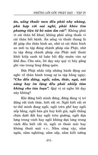 NHÖÕNG LÔØI GOÁC PHAÄT DAÏY – TAÄP IV

aên, uoáng thuoác men ñeàu phaûi nheï nhaøng,
phuø hôïp vôùi oai nghi, phaûi kheùo tìm
phöông tieän töø boû naêm aám caùi‛. Khoâng phaûi
vì caùi thaân boå khoeû; khoâng phaûi uoáng thuoác vì
caùi thaân heát beänh. AÊn uoáng vaø thuoác thang laø
ñeå giuùp cho thaân bình an, nhôø coù caùi thaân bình
an môùi tu taäp ñuùng chaùnh phaùp cuûa Phaät, nhôø
tu taäp ñuùng chaùnh phaùp cuûa Phaät môùi thoaùt
khoûi kieáp sanh töû luaân hoài ñaày muoân vaøn söï
khoå ñau. Cho neân, lôøi daïy naøy quyù vò haõy gaéng
ghi vaøo trong loøng ñöùng queân.
Ñöùc Phaät nhaéc tieáp nhöõng haønh ñoäng oai
nghi veà thaân haønh trong söï tu taäp haèng ngaøy:
“Cho ñeán ñöùng, ngoài, naèm, thöùc, nguû, noùi
naêng hay im laëng ñeàu phaûi nhieáp taâm
khoâng cho taùn loaïn‛. Quyù vò coù nghe lôøi daïy
naøy khoâng?
Khi ñöùng bieát mình ñöùng, ñöùng ñuùng vò trí
ñöùng raát tænh thöùc, bieát raát roõ. Ngoài bieát raát roõ
tö theá mình ñang ngoài, ngoài treân gheá hay ngoài
xeáp baèng, ngoài baùn giaø hay kieát giaø, ngoài thaúng
chaân döôùi ñaát hay ngoài treân giöôøng, ngoài döïa
löng trong vaùch hay ngoài khoâng döïa löng trong
vaùch ñeàu bieát raát roõ, ngoài coù thoaûi maùi hay
khoâng thoaûi maùi v.v.. Naèm cuõng vaäy, naèm
ngöõa, naèm nghieâng, naèm saáp, naèm kieát töôøng
-371-

 