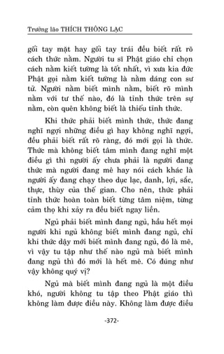 Tröôûng laõo THÍCH THOÂNG LAÏC

goái tay maët hay goái tay traùi ñeàu bieát raát roõ
caùch thöùc naèm. Ngöôøi tu só Phaät giaùo chæ choïn
caùch naèm kieát töôøng laø toát nhaát, vì xöa kia ñöùc
Phaät goïi naèm kieát töôøng laø naèm daùng con sö
töû. Ngöôøi naèm bieát mình naèm, bieát roõ mình
naèm vôùi tö theá naøo, ñoù laø tænh thöùc treân söï
naèm, coøn queân khoâng bieát laø thieáu tænh thöùc.
Khi thöùc phaûi bieát mình thöùc, thöùc ñang
nghó ngôïi nhöõng ñieàu gì hay khoâng nghó ngôïi,
ñeàu phaûi bieát raát roõ raøng, ñoù môùi goïi laø thöùc.
Thöùc maø khoâng bieát taâm mình ñang nghó moät
ñieàu gì thì ngöôøi aáy chöa phaûi laø ngöôøi ñang
thöùc maø ngöôøi ñang meâ hay noùi caùch khaùc laø
ngöôøi aáy ñang chaïy theo duïc laïc, danh, lôïi, saéc,
thöïc, thuøy cuûa theá gian. Cho neân, thöùc phaûi
tænh thöùc hoaøn toaøn bieát töøng taâm nieäm, töøng
caûm thoï khi xaûy ra ñeàu bieát ngay lieàn.
Nguû phaûi bieát mình ñang nguû, haàu heát moïi
ngöôøi khi nguû khoâng bieát mình ñang nguû, chæ
khi thöùc daäy môùi bieát mình ñang nguû, ñoù laø meâ,
vì vaäy tu taäp nhö theá naøo nguû maø bieát mình
ñang nguû thì ñoù môùi laø heát meâ. Coù ñuùng nhö
vaäy khoâng quyù vò?
Nguû maø bieát mình ñang nguû laø moät ñieàu
khoù, ngöôøi khoâng tu taäp theo Phaät giaùo thì
khoâng laøm ñöôïc ñieàu naøy. Khoâng laøm ñöôïc ñieàu
-372-

 