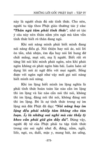 NHÖÕNG LÔØI GOÁC PHAÄT DAÏY – TAÄP IV

naøy laø ngöôøi chöa ñuû söùc tænh thöùc. Cho neân,
ngöôøi tu taäp theo Phaät giaùo thöôøng taùc yù caâu:
‚Thaân nguû taâm phaûi tænh thöùc”, nhôø coù taùc
yù caâu naøy neân thaân naèm yeân nguû maø taâm vaãn
tænh thöùc bieát roõ thaân ñang nguû.
Khi noùi naêng mình phaûi bieát mình ñang
noùi naêng ñieàu gì. Noùi thieän hay noùi aùc, noùi lôøi
oân toàn, nhaõ nhaën, eâm dòu hay noùi lôøi hung döõ
chöûi maéng, maït saùt, maï lò ngöôøi. Bieát raát roõ
töøng lôøi noùi khi mình phaùt ngoân, neân khi phaùt
ngoân khoâng coù phaùt ngoân böøa baõi. Luoân luoân söû
duïng lôøi noùi aùi ngöõ ñeán vôùi moïi ngöôøi. Soáng
ñöôïc vôùi ngoân ngöõ nhö vaäy môùi goïi noùi naêng
bieát mình noùi naêng.
Khi im laëng bieát mình im laëng nghóa laø
phaûi tænh thöùc hoaøn toaøn luùc naøo caàn im laëng
thì im laëng vaø luùc naøo caàn noùi thì noùi, khoâng
thì im laëng, ñaùng noùi thì noùi, khoâng ñaùng noùi
thì im laëng. Ñoù laø söï tænh thöùc trong söï im
laëng maø ñöùc Phaät ñaõ daïy: “Noùi naêng hay im
laëng ñeàu phaûi nhieáp taâm khoâng cho taùn
loaïn. AÁy laø nhöõng oai nghi maø caùc thaày tyø
kheo caàn phaûi giöõ gìn ñaày ñuû‛. Ñuùng vaäy,
ngöôøi ñeä töû cuûa Phaät phaûi tu taäp tænh thöùc
trong caùc oai nghi nhö: ñi, ñöùng, naèm, ngoài,
lieác, ngoù, co, duoãi, maëc y, mang baùt, aên uoáng,
-373-

 