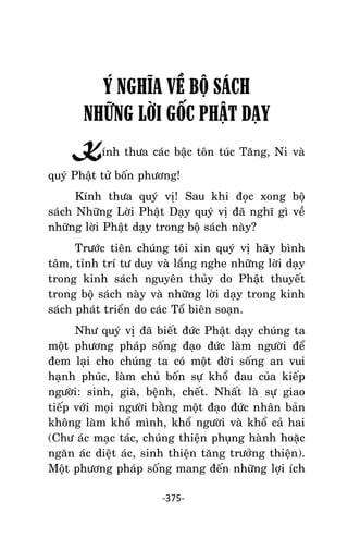 NHÖÕNG LÔØI GOÁC PHAÄT DAÏY – TAÄP IV

Ý NGHĨA VỀ BỘ SÁCH
NHỮNG LỜI GỐC PHẬT DẠY
Kính thöa caùc baäc toân tuùc Taêng, Ni vaø
quyù Phaät töû boán phöông!
Kính thöa quyù vò! Sau khi ñoïc xong boä
saùch Nhöõng Lôøi Phaät Daïy quyù vò ñaõ nghó gì veà
nhöõng lôøi Phaät daïy trong boä saùch naøy?
Tröôùc tieân chuùng toâi xin quyù vò haõy bình
taâm, tænh trí tö duy vaø laéng nghe nhöõng lôøi daïy
trong kinh saùch nguyeân thuûy do Phaät thuyeát
trong boä saùch naøy vaø nhöõng lôøi daïy trong kinh
saùch phaùt trieån do caùc Toå bieân soaïn.
Nhö quyù vò ñaõ bieát ñöùc Phaät daïy chuùng ta
moät phöông phaùp soáng ñaïo ñöùc laøm ngöôøi ñeå
ñem laïi cho chuùng ta coù moät ñôøi soáng an vui
haïnh phuùc, laøm chuû boán söï khoå ñau cuûa kieáp
ngöôøi: sinh, giaø, beänh, cheát. Nhaát laø söï giao
tieáp vôùi moïi ngöôøi baèng moät ñaïo ñöùc nhaân baûn
khoâng laøm khoå mình, khoå ngöôøi vaø khoå caû hai
(Chö aùc maïc taùc, chuùng thieän phuïng haønh hoaëc
ngaên aùc dieät aùc, sinh thieän taêng tröôûng thieän).
Moät phöông phaùp soáng mang ñeán nhöõng lôïi ích
-375-

 