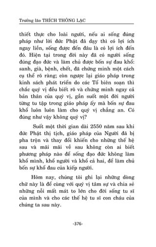 Tröôûng laõo THÍCH THOÂNG LAÏC

thieát thöïc cho loaøi ngöôøi, neáu ai soáng ñuùng
phaùp nhö lôøi ñöùc Phaät ñaõ daïy thì coù lôïi ích
ngay lieàn, soáng ñöôïc ñeán ñaâu laø coù lôïi ích ñeán
ñoù. Hieän taïi trong ñôøi naøy ñaõ coù ngöôøi soáng
ñuùng ñaïo ñöùc vaø laøm chuû ñöôïc boán söï ñau khoå:
sanh, giaø, beänh, cheát, ñaõ chöùng minh moät caùch
cuï theå roõ raøng; coøn ngöôïc laïi giaùo phaùp trong
kinh saùch phaùt trieån do caùc Toå bieân soaïn thì
chaéc quyù vò ñeàu bieát roõ vaø chöùng minh ngay caû
baûn thaân cuûa quyù vò, gaàn suoát moät ñôøi ngöôøi
töøng tu taäp trong giaùo phaùp aáy maø boán söï ñau
khoå luoân luoân laøm cho quyù vò chaúng an. Coù
ñuùng nhö vaäy khoâng quyù vò?
Suoát moät thôøi gian daøi 2550 naêm sau khi
ñöùc Phaät thò tòch, giaùo phaùp cuûa Ngöôøi ñaõ bò
pha troän vaø thay ñoåi khieán cho nhöõng theá heä
sau vaø maõi maõi veà sau khoâng coøn ai bieát
phöông phaùp naøo ñeå soáng ñaïo ñöùc khoâng laøm
khoå mình, khoå ngöôøi vaø khoå caû hai, ñeå laøm chuû
boán söï khoå ñau cuûa kieáp ngöôøi.
Hoâm nay, chuùng toâi ghi laïi nhöõng doøng
chöõ naøy laø ñeå cuøng vôùi quyù vò taâm söï vaø chia seû
nhöõng noãi maát maùt to lôùn cho ñôøi soáng tu só
cuûa mình vaø cho caùc theá heä tu só con chaùu cuûa
chuùng ta sau naøy.

-376-

 
