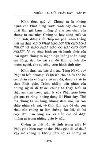 NHÖÕNG LÔØI GOÁC PHAÄT DAÏY – TAÄP IV

Kính thöa quyù vò! Chuùng ta laø nhöõng
ngöôøi con Phaät ñöùng tröôùc caûnh naøy chuùng ta
phaûi laøm gì? Laøm nhöõng gì cho con chaùu cuûa
chuùng ta sau naøy. Chuùng ta haõy saùng suoát vaø
bình tónh, ñöøng kieán chaáp maø phaûi nhìn thaúng
moät söï thaät “GIAÙO PHAÙP NAØO LÔÏI ÍCH CHO LOAØI
NGÖÔØI VAØ GIAÙO PHAÙP NAØO COÙ HAÏI CHO CON
NGÖÔØI”. Vì söï soáng bình an vaø haïnh phuùc cuûa

loaøi ngöôøi chuùng ta maïnh daïn thaúng thaén döïng
caùi ñuùng, deïp boû caùi sai ñeå laøm lôïi ích cho
muoân ngöôøi, cho söï soáng treân haønh tinh naøy.
Kính thöa caùc baäc toân tuùc, Taêng Ni vaø quyù
Phaät töû boán phöông! Vì lôïi ích cho nhieàu theá heä
con chaùu cuûa chuùng ta veà sau ñaõ, ñang vaø seõ tu
theo Phaät giaùo. Traùch nhieäm boån phaän cuûa
nhöõng ngöôøi ñi tröôùc, chuùng ta thaáy bieát söï
thaät sai traùi trong giaùo lyù cuûa Phaät giaùo hieän
giôø quaù roõ raøng, khoâng ñuùng lôøi Phaät daïy. Theá
maø chuùng ta im laëng, khoâng daùm noùi, laïi coøn
chaáp nhaän caùi sai, voâ tình laøm ngô ñeå cho con
chaùu cuûa chuùng ta laàm ñöôøng, laïc loái, ñaõ boû
cuoäc ñôøi, bao coâng söùc vaø tieàn cuûa ñeå ñöôïc
nhöõng gì trong nhöõng giaùo lyù naøy.
Chuùng ta bieát raát roõ tình traïng giaùo lyù
Phaät giaùo hieän nay seõ ñöa Phaät giaùo ñi veà ñaâu?
Vaäy maø chuùng ta khoâng daùm noùi ra nhöõng söï
-377-

 