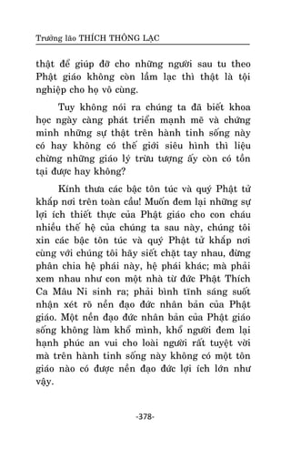 Tröôûng laõo THÍCH THOÂNG LAÏC

thaät ñeå giuùp ñôõ cho nhöõng ngöôøi sau tu theo
Phaät giaùo khoâng coøn laàm laïc thì thaät laø toäi
nghieäp cho hoï voâ cuøng.
Tuy khoâng noùi ra chuùng ta ñaõ bieát khoa
hoïc ngaøy caøng phaùt trieån maïnh meõ vaø chöùng
minh nhöõng söï thaät treân haønh tinh soáng naøy
coù hay khoâng coù theá giôùi sieâu hình thì lieäu
chöøng nhöõng giaùo lyù tröøu töôïng aáy coøn coù toàn
taïi ñöôïc hay khoâng?
Kính thöa caùc baäc toân tuùc vaø quyù Phaät töû
khaép nôi treân toaøn caàu! Muoán ñem laïi nhöõng söï
lôïi ích thieát thöïc cuûa Phaät giaùo cho con chaùu
nhieàu theá heä cuûa chuùng ta sau naøy, chuùng toâi
xin caùc baäc toân tuùc vaø quyù Phaät töû khaép nôi
cuøng vôùi chuùng toâi haõy sieát chaët tay nhau, ñöøng
phaân chia heä phaùi naøy, heä phaùi khaùc; maø phaûi
xem nhau nhö con moät nhaø töø ñöùc Phaät Thích
Ca Maâu Ni sinh ra; phaûi bình tónh saùng suoát
nhaän xeùt roõ neàn ñaïo ñöùc nhaân baûn cuûa Phaät
giaùo. Moät neàn ñaïo ñöùc nhaân baûn cuûa Phaät giaùo
soáng khoâng laøm khoå mình, khoå ngöôøi ñem laïi
haïnh phuùc an vui cho loaøi ngöôøi raát tuyeät vôøi
maø treân haønh tinh soáng naøy khoâng coù moät toân
giaùo naøo coù ñöôïc neàn ñaïo ñöùc lôïi ích lôùn nhö
vaäy.

-378-

 