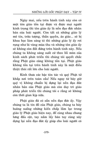 NHÖÕNG LÔØI GOÁC PHAÄT DAÏY – TAÄP IV

Ngaøy mai, neáu treân haønh tinh naøy coøn coù
moät toân giaùo toàn taïi ñöôïc vaø ñöôïc moïi ngöôøi
kính troïng thì toân giaùo aáy laø neàn ñaïo ñöùc nhaân
baûn cuûa loaøi ngöôøi. Coøn taát caû nhöõng giaùo lyù
meâ tín, tröøu töôïng, thaàn quyeàn, aûo giaùc... seõ bò
khoa hoïc laøm saùng toû thì nhöõng giaùo lyù aáy rôi
ruïng nhö laù vaøng muøa thu vaø nhöõng toân giaùo aáy
seõ khoâng coøn ñaát ñöùng treân haønh tinh naøy. Neáu
chuùng ta khoâng saùng suoát cöù theo loái moøn cuûa
kinh saùch phaùt trieån thì chuùng toâi quyeát chaéc
raèng Phaät giaùo cuõng khoâng toàn taïi. Phaät giaùo
khoâng toàn taïi treân haønh tinh naøy laø moät ñieàu
thieät thoøi raát lôùn cho loaøi ngöôøi.
Kính thöa caùc baäc toân tuùc vaø quyù Phaät töû
khaép nôi treân toaøn caàu! Neáu ngay töø baây giôø
quyù vò khoâng chuaån bò döïng laïi neàn ñaïo ñöùc
nhaân baûn cuûa Phaät giaùo maø coøn duy trì giaùo
phaùp phaùt trieån thì chuùng toâi e raèng seõ khoâng
coøn thôøi gian kòp nöõa.
Phaät giaùo ñaõ coù saün neàn ñaïo ñöùc aáy. Vaäy
chuùng ta laø tín ñoà cuûa Phaät giaùo, chuùng ta haõy
buoâng xuoáng nhöõng kieán chaáp laàm laïc trong
giaùo lyù Phaät giaùo hieän nay, ñeå cuøng nhau chung
löng ñaáu caät, tay naém laáy baøn tay cuøng xaây
döïng laïi neàn ñaïo ñöùc aáy giuùp cho loaøi ngöôøi coù

-379-

 