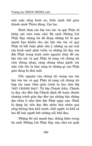Tröôûng laõo THÍCH THOÂNG LAÏC

moät cuoäc soáng bình an, bieán caûnh theá gian
thaønh caûnh Thieân ñaøng, Cöïc laïc.
Kính thöa caùc baäc toân tuùc vaø quyù Phaät töû
khaép nôi treân toaøn caàu! Boä saùch Nhöõng Lôøi
Phaät Daïy chuùng toâi ñaõ duøng nhöõng lôøi leõ quaù
maïnh baïo khieán cho caùc baäc toân tuùc vaø quyù
Phaät töû baét buoäc phaûi chuù yù nhöõng söï sai traùi
cuûa kinh saùch phaùt trieån vaø nhöõng lôøi daïy cuûa
ñöùc Phaät trong kinh saùch nguyeân thuûy ñeå caùc
baäc toân tuùc vaø quyù Phaät töû cuøng vôùi chuùng toâi
caûm thoâng nhau, cuøng chung nhau gaùnh vaùc
moät vieäc lôùn laø laøm saùng toû nhöõng gì cuûa Phaät
giaùo ñang bò dìm maát.
Öôùc nguyeän cuûa chuùng toâi mong sao caùc
baäc toân tuùc vaø quyù Phaät töû cuøng vôùi chuùng toâi
hôïp taùc soaïn thaûo giaùo trình tu hoïc taùm lôùp
‚BAÙT CHAÙNH ÑAÏO‛. Töø lôùp Chaùnh kieán, Chaùnh
tö duy cho ñeán lôùp Chaùnh ñònh ñeå hoaøn thaønh
chöông trình giaùo duïc ñaøo taïo nhöõng baäc chöùng
ñaït chaân lí nhö thôøi ñöùc Phaät ngaøy xöa. Nhaát
laø döïng laïi neàn ñaïo ñöùc nhaân baûn nhaân quaû
soáng khoâng laøm khoå mình, khoå ngöôøi vaø khoå caû
hai ñeå loaøi ngöôøi bôùt nhöõng noãi khoå ñau.
Nhöõng lôøi noùi maïnh baïo, thaúng thaén trong
boä saùch Nhöõng Lôøi Phaät Daïy naøy nhö roi quaát
-380-

 