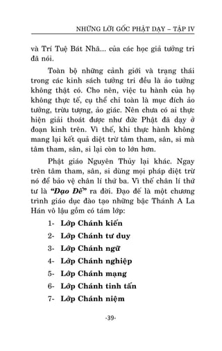 NHÖÕNG LÔØI GOÁC PHAÄT DAÏY – TAÄP IV

vaø Trí Tueä Baùt Nhaõ... cuûa caùc hoïc giaû töôûng tri
ñaõ noùi.
Toaøn boä nhöõng caûnh giôùi vaø traïng thaùi
trong caùc kinh saùch töôûng tri ñeàu laø aûo töôûng
khoâng thaät coù. Cho neân, vieäc tu haønh cuûa hoï
khoâng thöïc teá, cuï theå chæ toaøn laø muïc ñích aûo
töôûng, tröøu töôïng, aûo giaùc. Neân chöa coù ai thöïc
hieän giaûi thoaùt ñöôïc nhö ñöùc Phaät ñaõ daïy ôû
ñoaïn kinh treân. Vì theá, khi thöïc haønh khoâng
mang laïi keát quaû dieät tröø taâm tham, saân, si maø
taâm tham, saân, si laïi coøn to lôùn hôn.
Phaät giaùo Nguyeân Thuûy laïi khaùc. Ngay
treân taâm tham, saân, si duøng moïi phaùp dieät tröø
noù ñeå baûo veä chaân lí thöù ba. Vì theá chaân lí thöù
tö laø ‚Ñaïo Ñeá‛ ra ñôøi. Ñaïo ñeá laø moät chöông
trình giaùo duïc ñaøo taïo nhöõng baäc Thaùnh A La
Haùn voâ laäu goàm coù taùm lôùp:
1- Lôùp Chaùnh kieán
2- Lôùp Chaùnh tö duy
3- Lôùp Chaùnh ngöõ
4- Lôùp Chaùnh nghieäp
5- Lôùp Chaùnh maïng
6- Lôùp Chaùnh tinh taán
7- Lôùp Chaùnh nieäm
-39-

 