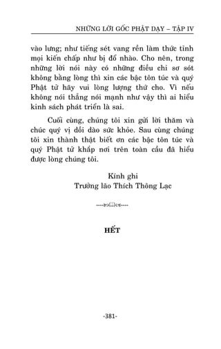 NHÖÕNG LÔØI GOÁC PHAÄT DAÏY – TAÄP IV

vaøo löng; nhö tieáng seùt vang reàn laøm thöùc tænh
moïi kieán chaáp nhö bò ñoå nhaøo. Cho neân, trong
nhöõng lôøi noùi naøy coù nhöõng ñieàu chi sô soùt
khoâng baèng loøng thì xin caùc baäc toân tuùc vaø quyù
Phaät töû haõy vui loøng löôïng thöù cho. Vì neáu
khoâng noùi thaúng noùi maïnh nhö vaäy thì ai hieåu
kinh saùch phaùt trieån laø sai.
Cuoái cuøng, chuùng toâi xin göûi lôøi thaêm vaø
chuùc quyù vò doài daøo söùc khoûe. Sau cuøng chuùng
toâi xin thaønh thaät bieát ôn caùc baäc toân tuùc vaø
quyù Phaät töû khaép nôi treân toaøn caàu ñaõ hieåu
ñöôïc loøng chuùng toâi.
Kính ghi
Tröôûng laõo Thích Thoâng Laïc
--------

HEÁT

-381-

 