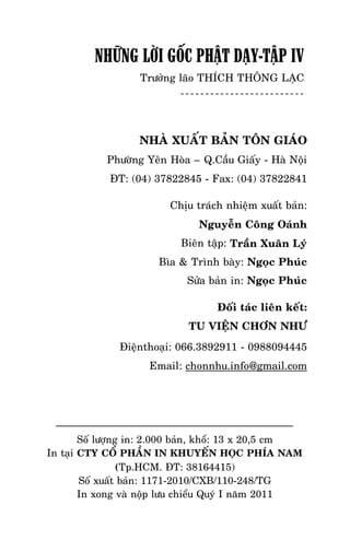 NHÖÕNG LÔØI GOÁC PHAÄT DAÏY – TAÄP IV

NHỮNG LỜI GỐC PHẬT DẠY-TẬP IV

Tröôûng laõo THÍCH THOÂNG LAÏC

NHAØ XUAÁT BAÛN TOÂN GIAÙO
Phöôøng Yeân Hoøa – Q.Caàu Giaáy - Haø Noäi
ÑT: (04) 37822845 - Fax: (04) 37822841
Chòu traùch nhieäm xuaát baûn:
Nguyeãn Coâng Oaùnh
Bieân taäp: Traàn Xuaân Lyù
Bìa & Trình baøy: Ngoïc Phuùc
Söûa baûn in: Ngoïc Phuùc
Ñoái taùc lieân keát:
TU VIEÄN CHÔN NHÖ
Ñieänthoaïi: 066.3892911 - 0988094445
Email: chonnhu.info@gmail.com

Soá löôïng in: 2.000 baûn, khoå: 13 x 20,5 cm
In taïi CTY COÅ PHAÀN IN KHUYEÁN HOÏC PHÍA NAM
(Tp.HCM. ÑT: 38164415)
Soá xuaát baûn: 1171-2010/CXB/110-248/TG
In xong vaø noäp löu chieåu Quyù I naêm 2011
-387-

 