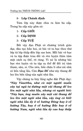 Tröôûng laõo THÍCH THOÂNG LAÏC

8- Lôùp Chaùnh ñònh
Taùm lôùp naøy ñöôïc chia ra laøm ba caáp.
Trong ba caáp naøy goàm coù:
1- Caáp GIÔÙI
2- Caáp ÑÒNH
3- Caáp TUEÄ
Bôûi vaäy ñaïo Phaät coù chöông trình giaùo
duïc, ñaøo taïo haún hoi, coù baøi vôû tu hoïc theo thöù
lôùp töø lôùp thaáp ñeán lôùp cao hôn. Moãi baøi vôû hoïc
vaø tu taäp ñöôïc trau doài vaø reøn luyeän thaân taâm
moät caùch cuï theå, roõ raøng. Vì noù laø nhöõng baøi
hoïc reøn luyeän vaø tu taäp cuï theå ñeå ñoái trò taâm
tham, saân, si. Cho neân, boán chaân lí nhö caùi nhaø
coù boán taàng laàu. Coøn Ñaïo Ñeá nhö caây thang ñeå
leo leân boán taàng cuûa ngoâi nhaø laàu.
Vaäy chuùng ta haõy laéng nghe ñöùc Phaät daïy:
‚Naøy Vaøsettha, nhö coù moät ngöôøi muoán
xaây taïi ngaõ tö ñöôøng moät caùi thang ñeå leo
leân moät ngoâi nhaø laàu, nhöng coù ngöôøi hoûi:
‚Naøy baïn, oâng muoán xaây moät caùi thang ñeå
leo leân moät ngoâi nhaø laàu, vaäy oâng coù bieát
ngoâi nhaø laàu aáy ôû veà höôùng Ñoâng hay ôû veà
höôùng Taây, hay ôû veà höôùng Baéc hay ôû veà
höôùng Nam, ngoâi nhaø laàu aáy cao hay thaáp

-40-

 