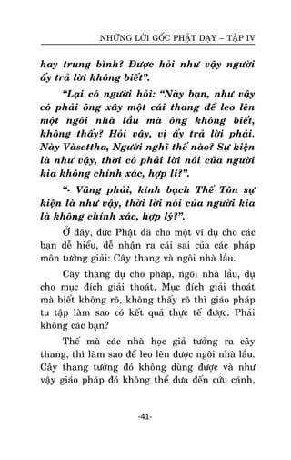 NHÖÕNG LÔØI GOÁC PHAÄT DAÏY – TAÄP IV

hay trung bình? Ñöôïc hoûi nhö vaäy ngöôøi
aáy traû lôøi khoâng bieát‛.
‚Laïi coù ngöôøi hoûi: ‚Naøy baïn, nhö vaäy
coù phaûi oâng xaây moät caùi thang ñeå leo leân
moät ngoâi nhaø laàu maø oâng khoâng bieát,
khoâng thaáy? Hoûi vaäy, vò aáy traû lôøi phaûi.
Naøy Vaøsettha, Ngöôøi nghó theá naøo? Söï kieän
laø nhö vaäy, thôøi coù phaûi lôøi noùi cuûa ngöôøi
kia khoâng chính xaùc, hôïp lí?‛.
‚- Vaâng phaûi, kính baïch Theá Toân söï
kieän laø nhö vaäy, thôøi lôøi noùi cuûa ngöôøi kia
laø khoâng chính xaùc, hôïp lyù?‛.
ÔÛ ñaây, ñöùc Phaät ñaõ cho moät ví duï cho caù c
baïn deã hieåu, deã nhaän ra caùi sai cuûa caùc phaùp
moân töôûng giaûi: Caây thang vaø ngoâi nhaø laàu.
Caây thang duï cho phaùp, ngoâi nhaø laàu, duï
cho muïc ñích giaûi thoaùt. Muïc ñích giaûi thoaùt
maø bieát khoâng roõ, khoâng thaáy roõ thì giaùo phaùp
tu taäp laøm sao coù keát quaû thöïc teá ñöôïc. Phaûi
khoâng caùc baïn?
Theá maø caùc nhaø hoïc giaû töôûng ra caây
thang, thì laøm sao ñeå leo leân ñöôïc ngoâi nhaø laàu.
Caây thang töôûng ñoù khoâng duøng ñöôïc vaø nhö
vaäy giaùo phaùp ñoù khoâng theå ñöa ñeán cöùu caùnh,

-41-

 