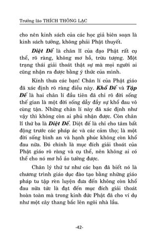 Tröôûng laõo THÍCH THOÂNG LAÏC

cho neân kinh saùch cuûa caùc hoïc giaû bieân soaïn laø
kinh saùch töôûng, khoâng phaûi Phaät thuyeát.
Dieät Ñeá laø chaân líù cuûa ñaïo Phaät raát cuï
theå, roõ raøng, khoâng mô hoà, tröøu töôïng. Moät
traïng thaùi giaûi thoaùt thaät söï maø moïi ngöôøi ai
cuõng nhaän ra ñöôïc baèng yù thöùc cuûa mình.
Kính thöa caùc baïn! Chaân lí cuûa Phaät giaùo
ñaõ xaùc ñònh roõ raøng ñieàu naøy. Khoå Ñeá vaø Taäp
Ñeá laø hai chaân lí ñaàu tieân ñaõ chæ roõ ñôøi soáng
theá gian laø moät ñôøi soáng daãy ñaày söï khoå ñau voâ
cuøng taän. Nhöõng chaân lí naøy ñaõ xaùc ñònh nhö
vaäy thì khoâng coøn ai phuû nhaän ñöôïc. Coøn chaân
líù thöù ba laø Dieät Ñeá. Dieät ñeá laø chæ cho taâm baát
ñoäng tröôùc caùc phaùp aùc vaø caùc caûm thoï; laø moät
ñôøi soáng bình an vaø haïnh phuùc khoâng coøn khoå
ñau nöõa. Ñoù chính laø muïc ñích giaûi thoaùt cuûa
Phaät giaùo roõ raøng vaø cuï theå, neân khoâng ai coù
theå cho noù mô hoà aûo töôûng ñöôïc.
Chaân lyù thöù tö nhö caùc baïn ñaõ bieát noù laø
chöông trình giaùo duïc ñaøo taïo baèng nhöõng giaùo
phaùp tu taäp reøn luyeän ñöa ñeán khoâng coøn khoå
ñau nöõa töùc laø ñaït ñeán muïc ñích giaûi thoaùt
hoaøn toaøn maø trong kinh ñöùc Phaät ñaõ cho ví duï
nhö moät caây thang baéc leân ngoâi nhaø laàu.

-42-

 