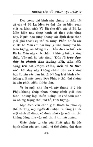 NHÖÕNG LÔØI GOÁC PHAÄT DAÏY – TAÄP IV

Ñoïc trong baøi kinh naøy chuùng ta thaáy taát
caû caùc vò Baø La Moân töø ñaïi toân sö bieân soaïn
vieát ra kinh saùch Veä Ñaø cho ñeán caùc vò Baø La
Moân hieän nay ñang haønh trì theo giaùo phaùp
naøy. Ngöôøi naøo cuõng khoâng xaùc ñònh ñöôïc caûnh
giôùi giaûi thoùat cuï theå roõ raøng. Phaàn nhieàu caùc
vò Baø La Moân chæ noùi hay lyù luaän trong mô hoà,
tröøu töôïng, aûo töôûng v.v.. Ñieàu ñoù cho bieát caùc
Baø La Moân naøy chaéc chaén laø khoâng bieát, khoâng
thaáy. Vaäy maø hoï baûo raèng: ‚Ñaây laø tröïc ñaïo,
ñaây laø chaùnh ñaïo höôùng ñeán, daãn ñeán
coäng truù vôùi Phaïm thieân, neáu ai tu theo
noù”. Lôøi daïy naøy khoâng chính xaùc vaø khoâng
hôïp lí, xin caùc baïn löu yù: Nhöõng loaïi kinh saùch
töôûng giaûi naày trong Ñaïo Phaät ôû thôøi ñaïi chuùng
ta vaãn phaùt trieån nhieàu laém.
Ví duï ngoâi nhaø laàu vaø caây thang laø yù ñöùc
Phaät khoâng chaáp nhaän nhöõng caûnh giôùi sieâu
hình, nhöõng loaïi thieàn töôûng, öùc cheá taâm sinh
ra nhöõng traïng thaùi mô hoà, tröøu töôïng...
Muïc ñích cöùu caùnh giaûi thoaùt laø phaûi cuï
theå roõ raøng, moïi ngöôøi ñeàu nhaän ra baèng yù thöùc
moät caùch deã daøng, coù ñuùng nhö vaäy môùi tin coøn
khoâng ñuùng nhö vaäy maø tin laø tin muø quaùng.
Giaùo phaùp tu taäp cuûa Phaät giaùo laø ñöùc
haïnh soáng cuûa con ngöôøi, vì theá chöùng ñaït ñöôïc
-43-

 