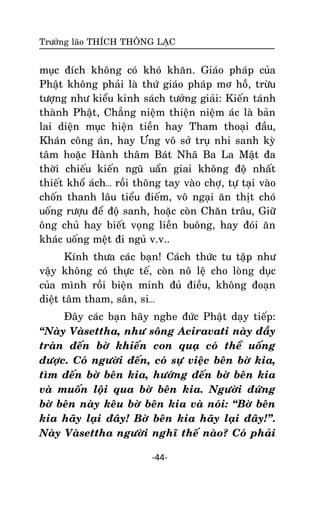 Tröôûng laõo THÍCH THOÂNG LAÏC

muïc ñích khoâng coù khoù khaên. Giaùo phaùp cuûa
Phaät khoâng phaûi laø thöù giaùo phaùp mô hoà, tröøu
töôïng nhö kieåu kinh saùch töôûng giaûi: Kieán taùnh
thaønh Phaät, Chaúng nieäm thieän nieäm aùc laø baûn
lai dieän muïc hieän tieàn hay Tham thoaïi ñaàu,
Khaùn coâng aùn, hay Öng voâ sôû truï nhi sanh kyø
taâm hoaëc Haønh thaâm Baùt Nhaõ Ba La Maät ña
thôøi chieáu kieán nguõ uaån giai khoâng ñoä nhaát
thieát khoå aùch… roài thoõng tay vaøo chôï, töï taïi vaøo
choán thanh laâu tieåu ñieám, voâ ngaïi aên thòt choù
uoáng röôïu ñeå ñoä sanh, hoaëc coøn Chaên traâu, Giöõ
oâng chuû hay bieát voïng lieàn buoâng, hay ñoùi aên
khaùc uoáng meät ñi nguû v.v..
Kính thöa caùc baïn! Caùch thöùc tu taäp nhö
vaäy khoâng coù thöïc teá, coøn noâ leä cho loøng duïc
cuûa mình roài bieän minh ñuû ñieàu, khoâng ñoaïn
dieät taâm tham, saân, si…
Ñaây caùc baïn haõy nghe ñöùc Phaät daïy tieáp:
‚Naøy Vaøsettha, nhö soâng Aciravati naøy ñaày
traøn ñeán bôø khieán con quaï coù theå uoáng
ñöôïc. Coù ngöôøi ñeán, coù söï vieäc beân bôø kia,
tìm ñeán bôø beân kia, höôùng ñeán bôø beân kia
vaø muoán loäi qua bôø beân kia. Ngöôøi ñöùng
bôø beân naøy keâu bôø beân kia vaø noùi: ‚Bôø beân
kia haõy laïi ñaây! Bôø beân kia haõy laïi ñaây!‛.
Naøy Vaøsettha ngöôøi nghó theá naøo? Coù phaûi
-44-

 