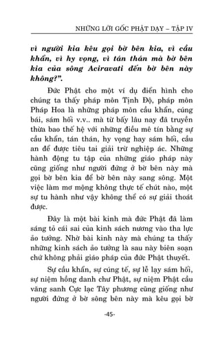NHÖÕNG LÔØI GOÁC PHAÄT DAÏY – TAÄP IV

vì ngöôøi kia keâu goïi bôø beân kia, vì caàu
khaån, vì hy voïng, vì taùn thaùn maø bôø beân
kia cuûa soâng Aciravati ñeán bôø beân naøy
khoâng?‛.
Ñöùc Phaät cho moät ví duï ñieån hình cho
chuùng ta thaáy phaùp moân Tònh Ñoä, phaùp moân
Phaùp Hoa laø nhöõng phaùp moân caàu khaån, cuùng
baùi, saùm hoái v.v.. maø töø baáy laâu nay ñaõ truyeàn
thöøa bao theá heä vôùi nhöõng ñieàu meâ tín baèng söï
caàu khaån, taùn thaùn, hy voïng hay saùm hoái, caàu
an ñeå ñöôïc tieâu tai giaûi tröø nghieäp aùc. Nhöõng
haønh ñoäng tu taäp cuûa nhöõng giaùo phaùp naøy
cuõng gioáng nhö ngöôøi ñöùng ôû bôø beân naøy maø
goïi bôø beân kia ñeå bôø beân naøy sang soâng. Moät
vieäc laøm mô moäng khoâng thöïc teá chuùt naøo, moät
söï tu haønh nhö vaäy khoâng theå coù söï giaûi thoaùt
ñöôïc.
Ñaây laø moät baøi kinh maø ñöùc Phaät ñaõ laøm
saùng toû caùi sai cuûa kinh saùch nöông vaøo tha löïc
aûo töôûng. Nhôø baøi kinh naøy maø chuùng ta thaáy
nhöõng kinh saùch aûo töôûng laø sau naøy bieân soaïn
chöù khoâng phaûi giaùo phaùp cuûa ñöùc Phaät thuyeát.
Söï caàu khaån, söï cuùng teá, söï leã laïy saùm hoái,
söï nieäm hoàng danh chö Phaät, söï nieäm Phaät caàu
vaõng sanh Cöïc laïc Taây phöông cuõng gioáng nhö
ngöôøi ñöùng ôû bôø soâng beân naøy maø keâu goïi bôø
-45-

 