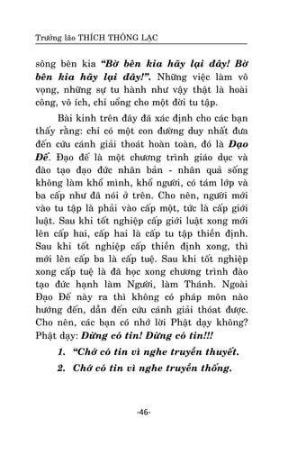 Tröôûng laõo THÍCH THOÂNG LAÏC

soâng beân kia ‚Bôø beân kia haõy laïi ñaây! Bôø
beân kia haõy laïi ñaây!‛. Nhöõng vieäc laøm voâ
voïng, nhöõng söï tu haønh nhö vaäy thaät laø hoaøi
coâng, voâ ích, chæ uoång cho moät ñôøi tu taäp.
Baøi kinh treân ñaây ñaõ xaùc ñònh cho caùc baïn
thaáy raèng: chæ coù moät con ñöôøng duy nhaát ñöa
ñeán cöùu caùnh giaûi thoaùt hoaøn toaøn, ñoù laø Ñaïo
Ñeá. Ñaïo ñeá laø moät chöông trình giaùo duïc vaø
ñaøo taïo ñaïo ñöùc nhaân baûn - nhaân quaû soáng
khoâng laøm khoå mình, khoå ngöôøi, coù taùm lôùp vaø
ba caáp nhö ñaõ noùi ôû treân. Cho neân, ngöôøi môùi
vaøo tu taäp laø phaûi vaøo caáp moät, töùc laø caáp giôùi
luaät. Sau khi toát nghieäp caáp giôùi luaät xong môùi
leân caáp hai, caáp hai laø caáp tu taäp thieàn ñònh.
Sau khi toát nghieäp caáp thieàn ñònh xong, thì
môùi leân caáp ba laø caáp tueä. Sau khi toát nghieäp
xong caáp tueä laø ñaõ hoïc xong chöông trình ñaøo
taïo ñöùc haïnh laøm Ngöôøi, laøm Thaùnh. Ngoaøi
Ñaïo Ñeá naøy ra thì khoâng coù phaùp moân naøo
höôùng ñeán, daãn ñeán cöùu caùnh giaûi thoùat ñöôïc.
Cho neân, caùc baïn coù nhôù lôøi Phaät daïy khoâng?
Phaät daïy: Ñöøng coù tin! Ñöøng coù tin!!!
1. ‚Chôù coù tin vì nghe truyeàn thuyeát.
2. Chôù coù tin vì nghe truyeàn thoáng.

-46-

 
