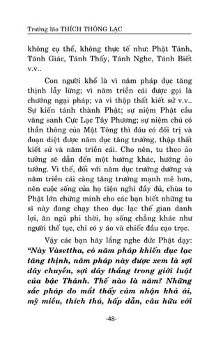 Tröôûng laõo THÍCH THOÂNG LAÏC

khoâng cuï theå, khoâng thöïc teá nhö: Phaät Taùnh,
Taùnh Giaùc, Taùnh Thaáy, Taùnh Nghe, Taùnh Bieát
v.v..
Con ngöôøi khoå laø vì naêm phaùp duïc taêng
thònh laãy löøng; vì naêm trieàn caùi ñöôïc goïi laø
chöôùng ngaïi phaùp; vaø vì thaäp thaát kieát söû v.v..
Söï kieán taùnh thaønh Phaät; söï nieäm Phaät caàu
vaõng sanh Cöïc Laïc Taây Phöông; söï nieäm chuù coù
thaàn thoâng cuûa Maät Toâng thì ñaâu coù ñoái trò vaø
ñoaïn dieät ñöôïc naêm duïc taêng tröôûng, thaäp thaát
kieát söû vaø naêm trieàn caùi. Cho neân, tu theo aûo
töôûng seõ daãn ñeán moät höôùng khaùc, höôùng aûo
töôûng. Vì theá, ñoái vôùi naêm duïc tröôûng döôõng vaø
naêm trieàn caùi caøng taêng tröôûng maïnh meõ hôn,
neân cuoäc soáng cuûa hoï tieän nghi ñaày ñuû, chuøa to
Phaät lôùn chöùng minh cho caùc baïn bieát nhöõng tu
só naøy ñang chaïy theo duïc laïc theá gian danh
lôïi, aên nguû phi thôøi, hoï soáng chaúng khaùc nhö
ngöôøi theá tuïc, chæ coù y aùo vaø chieác ñaàu caïo troïc.
Vaäy caùc baïn haõy laéng nghe ñöùc Phaät daïy:
‚Naøy Vaøsettha, coù naêm phaùp khieán duïc laïc
taêng thònh, naêm phaùp naøy ñöôïc xem laø sôïi
daây chuyeàn, sôïi daây thaéng trong giôùi luaät
cuûa baäc Thaùnh. Theá naøo laø naêm? Nhöõng
saéc phaùp do maét thaáy caûm nhaän khaû aùi,
myõ mieàu, thích thuù, haáp daãn, caâu höõu vôùi
-48-

 