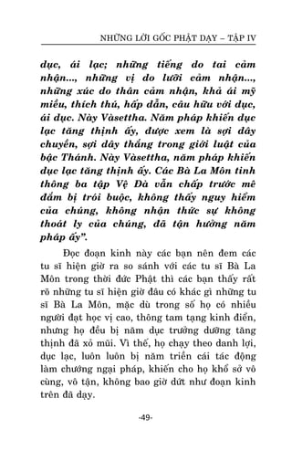 NHÖÕNG LÔØI GOÁC PHAÄT DAÏY – TAÄP IV

duïc, aùi laïc; nhöõng tieáng do tai caûm
nhaän..., nhöõng vò do löôõi caûm nhaän...,
nhöõng xuùc do thaân caûm nhaän, khaû aùi myõ
mieàu, thích thuù, haáp daãn, caâu höõu vôùi duïc,
aùi duïc. Naøy Vaøsettha. Naêm phaùp khieán duïc
laïc taêng thònh aáy, ñöôïc xem laø sôïi daây
chuyeàn, sôïi daây thaéng trong giôùi luaät cuûa
baäc Thaùnh. Naøy Vaøsettha, naêm phaùp khieán
duïc laïc taêng thònh aáy. Caùc Baø La Moân tinh
thoâng ba taäp Veä Ñaø vaãn chaáp tröôùc meâ
ñaém bò troùi buoäc, khoâng thaáy nguy hieåm
cuûa chuùng, khoâng nhaän thöùc söï khoâng
thoaùt ly cuûa chuùng, ñaõ taän höôûng naêm
phaùp aáy‛.
Ñoïc ñoaïn kinh naøy caùc baïn neân ñem caùc
tu só hieän giôø ra so saùnh vôùi caùc tu só Baø La
Moân trong thôøi ñöùc Phaät thì caùc baïn thaáy raát
roõ nhöõng tu só hieän giôø ñaâu coù khaùc gì nhöõng tu
só Baø La Moân, maëc duø trong soá hoï coù nhieàu
ngöôøi ñaït hoïc vò cao, thoâng tam taïng kinh ñieån,
nhöng hoï ñeàu bò naêm duïc tröôûng döôõng taêng
thònh ñaõ xoû muõi. Vì theá, hoï chaïy theo danh lôïi,
duïc laïc, luoân luoân bò naêm trieàn caùi taùc ñoäâng
laøm chöôùng ngaïi phaùp, khieán cho hoï khoå sôû voâ
cuøng, voâ taän, khoâng bao giôø döùt nhö ñoaïn kinh
treân ñaõ daïy.
-49-

 