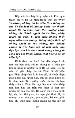 Tröôûng laõo THÍCH THOÂNG LAÏC

Ñaây, caùc baïn haõy laéng nghe ñöùc Phaät quôû
traùch caùc vò Baø La Moân trong thôøi aáy: ‚Naøy
Vaøsettha, nhöõng Baø La Moân tinh thoâng ba
taäp Veä Ñaø loaïi boû nhöõng phaùp taùc thaønh
ngöôøi Baø La Moân, tuaân theo nhöõng phaùp
khoâng taùc thaønh ngöôøi Baø La Moân, chaáp
tröôùc meâ ñaém, bò troùi buoäc khoâng thaáy
nguy hieåm cuûa chuùng, khoâng nhaän thöùc söï
khoâng thoaùt ly cuûa chuùng, taän höôûng
chuùng bò troùi buoäc bôûi söï troùi buoäc cuûa
duïc laïc, sau khi thaân hoaïi maïng chung seõ
coäng truù vôùi Phaïm thieân, thaät khoâng coù söï
kieän aáy”.
Kính thöa caùc baïn! Ñoïc ñeán ñoaïn kinh
naøy caùc baïn thaáy raát roõ nhöõng tu só hieän giôø
khoâng khaùc gì nhöõng tu só Baø La Moân. Hoï ñaõ
neùm boû giaùo phaùp cuûa ñöùc Phaät, ñeå roài kieán
giaûi Phaät phaùp theo kieåu hoïc giaû, vaø chaáp nhaän
giaùo phaùp cuûa ngoaïi ñaïo, coøn goïi giaùo phaùp ñoù
laø phaùp moân Toái thöôïng thöøa. Do ñoù, caùc baïn
thaáy chuøa to Phaät lôùn moïc leân nhö naám khaép
nôi, laøm hao toán tieàn cuûa Phaät töû bieát bao
nhieâu, keå sao cho heát. Hoï soáng chaïy theo danh
lôïi, duïc laïc theá gian, aên nguû phi thôøi. Hoï laø
nhöõng tu só phaù giôùi, phaïm giôùi, beû vuïn giôùi.
Sau khi thaân hoaïi maïng chung hoï thoï laáy söï
-50-

 