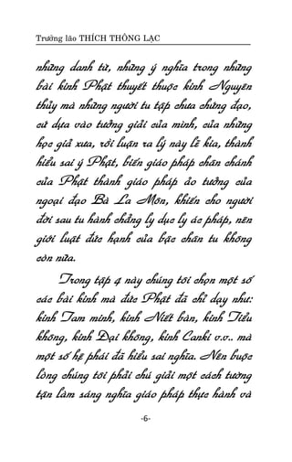 Tröôûng laõo THÍCH THOÂNG LAÏC

nhöõng danh töø, nhöõng yù nghóa trong nhöõng
baøi kinh Phaät thuyeát thuoäc kinh Nguyeân
thuûy maø nhöõng ngöôøi tu taäp chöa chöùng ñaïo,
cöù döïa vaøo töôûng giaûi cuûa mình, cuûa nhöõng
hoïc giaû xöa, roài luaän ra lyù naøy leõ kia, thaønh
hieåu sai yù Phaät, bieán giaùo phaùp chaân chaùnh
cuûa Phaät thaønh giaùo phaùp aûo töôûng cuûa
ngoaïi ñaïo Baø La Moân, khieán cho ngöôøi
ñôøi sau tu haønh chaúng ly duïc ly aùc phaùp, neân
giôùi luaät ñöùc haïnh cuûa baäc chaân tu khoâng
coøn nöõa.
Trong taäp 4 naøy chuùng toâi choïn moät soá
caùc baøi kinh maø ñöùc Phaät ñaõ chæ daïy nhö:
kinh Tam minh, kinh Nieát baøn, kinh Tieåu
khoâng, kinh Ñaïi khoâng, kinh Canki v.v.. maø
moät soá heä phaùi ñaõ hieåu sai nghóa. Neân buoäc
loøng chuùng toâi phaûi chuù giaûi moät caùch töôøng
taän laøm saùng nghóa giaùo phaùp thöïc haønh vaø
-6-

 