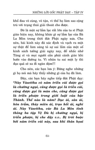 NHÖÕNG LÔØI GOÁC PHAÄT DAÏY – TAÄP IV

khoå ñau voâ cuøng, voâ taän, vì theá hoï laøm sao coäng
truù vôùi traïng thaùi giaûi thoaùt cho ñöôïc.
Ñoù laø moät söï laàm laïc raát lôùn cuûa tu só Phaät
giaùo hieän nay, khoâng khaùc gì söï laàm laïc cuûa Baø
La Moân trong thôøi ñöùc Phaät ngaøy xöa. Cho
neân, baøi kinh naøy ñaõ xaùc ñònh vaø vaïch ra moät
söï thaät ñeå laøm saùng toû söï sai laàm cuûa moät soá
kinh saùch töôûng giaûi ngaøy nay, ñeå nhaéc nhôû
Taêng só vaø moïi ngöôøi caàn phaûi caûnh giaùc khi
böôùc vaøo ñöôøng tu. Vì nhaân tu sai moät ly thì
ñaïo quaû seõ xa ñi ngaøn daëm!!!
Cho neân, caùc baïn löu yù: Ñöøng nghe nhöõng
gì hoï noùi maø haõy thaáy nhöõng gì cuûa hoï ñaõ laøm.
Ñaây, caùc baïn haõy nghe tieáp ñöùc Phaät daïy:
‚Naøy Vaøsettha coù naêm trieàn caùi ñöôïc goïi
laø chöôùng ngaïi, cuõng ñöôïc goïi laø trieàn caùi,
cuõng ñöôïc goïi laø maøn che, cuõng ñöôïc goïi
laø trieàn phöôïc trong giôùi luaät cuûa baäc
Thaùnh. Theá naøo laø naêm? Duïc aùi, saân aùi,
hoân traàm, thuøy mieân aùi, traïo hoái aùi, nghi
aùi. Naøy Vaøsettha, caùc Baø La Moân tinh
thoâng ba taäp Veä Ñaø bò chöôùng ngaïi, bò
trieàn phöôïc, bò che ñaäy v.v.. Bò troùi buoäc
bôûi naêm trieàn caùi naøy, sau khi thaân hoïai

-51-

 