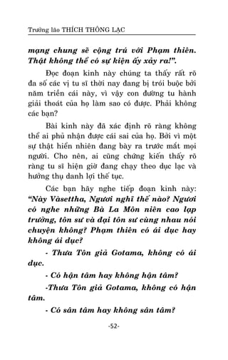 Tröôûng laõo THÍCH THOÂNG LAÏC

maïng chung seõ coäng truù vôùi Phaïm thieân.
Thaät khoâng theå coù söï kieän aáy xaûy ra!‛.
Ñoïc ñoaïn kinh naøy chuùng ta thaáy raát roõ
ña soá caùc vò tu só thôøi nay ñang bò troùi buoäc bôûi
naêm trieàn caùi naøy, vì vaäy con ñöôøng tu haønh
giaûi thoaùt cuûa hoï laøm sao coù ñöôïc. Phaûi khoâng
caùc baïn?
Baøi kinh naøy ñaõ xaùc ñònh roõ raøng khoâng
theå ai phuû nhaän ñöôïc caùi sai cuûa hoï. Bôûi vì moät
söï thaät hieån nhieân ñang baøy ra tröôùc maét moïi
ngöôøi. Cho neân, ai cuõng chöùng kieán thaáy roõ
raøng tu só hieän giôø ñang chaïy theo duïc laïc vaø
höôûng thuï danh lôïi theá tuïc.
Caùc baïn haõy nghe tieáp ñoaïn kinh naøy:
‚Naøy Vaøsettha, Ngöôi nghó theá naøo? Ngöôi
coù nghe nhöõng Baø La Moân nieân cao laïp
tröôûng, toân sö vaø ñaïi toân sö cuøng nhau noùi
chuyeän khoâng? Phaïm thieân coù aùi duïc hay
khoâng aùi duïc?
- Thöa Toân giaû Gotama, khoâng coù aùi
duïc.
- Coù haän taâm hay khoâng haän taâm?
-Thöa Toân giaû Gotama, khoâng coù haän
taâm.
- Coù saân taâm hay khoâng saân taâm?
-52-

 