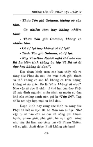 NHÖÕNG LÔØI GOÁC PHAÄT DAÏY – TAÄP IV

- Thöa Toân giaû Gotama, khoâng coù saân
taâm.
- Coù nhieãm taâm hay khoâng nhieãm
taâm?
- Thöa Toân giaû Gotama, khoâng coù
nhieãm taâm.
- Coù töï taïi hay khoâng coù töï taïi?
- Thöa Toân giaû Gotama, coù töï taïi.
- Naøy Vaøsettha Ngöôi nghó theá naøo caùc
Baø La Moân tinh thoâng ba taäp Veä Ñaø coù aùi
duïc hay khoâng aùi duïc?‛.
Ñoïc ñoaïn kinh treân caùc baïn thaáy raát roõ
raøng ñöùc Phaät ñaõ neâu leân muïc ñích giaûi thoaùt
cuï theå khoâng coù mô hoà khoâng coù tröøu töôïng,
khoâng coù aûo giaùc. Ñoù laø ‚taâm khoâng aùi duïc‛.
Nhö vaäy aùi duïc laø chaân lyù thöù hai cuûa ñaïo Phaät
ñeå xaùc ñònh nguyeân nhaân sinh ra muoân söï ñau
khoå cuûa chuùng sanh neân goïi laø ‚Taäp Ñeá‛. Taäp
ñeá laø nôi taäp hôïp moïi söï khoå ñau.
Ñoaïn kinh naøy cuõng xaùc ñònh roõ raøng ñöùc
Phaät ñaõ heát aùi duïc. Baø La Moân coøn aùi duïc. Nhö
vaäy tu só naøo coøn aùi duïc vaø soáng phi Phaïm
haïnh, phaïm giôùi, phaù giôùi, beû vuïn giôùi, soáng
nhö vaäy thì laøm sao coäng truù vôùi Phaïm Thieân,
vôùi söï giaûi thoaùt ñöôïc. Phaûi khoâng caùc baïn?
-53-

 