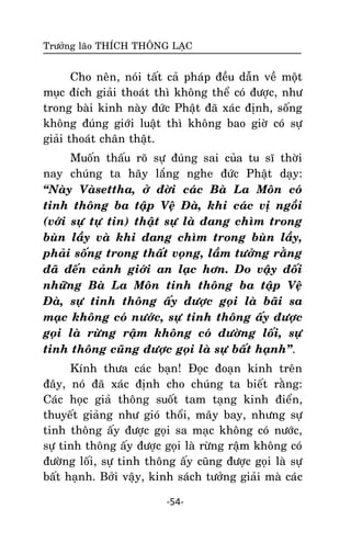 Tröôûng laõo THÍCH THOÂNG LAÏC

Cho neân, noùi taát caû phaùp ñeàu daãn veà moät
muïc ñích giaûi thoaùt thì khoâng theå coù ñöôïc, nhö
trong baøi kinh naøy ñöùc Phaät ñaõ xaùc ñònh, soáng
khoâng ñuùng giôùi luaät thì khoâng bao giôø coù söï
giaûi thoaùt chaân thaät.
Muoán thaáu roõ söï ñuùng sai cuûa tu só thôøi
nay chuùng ta haõy laéng nghe ñöùc Phaät daïy:
‚Naøy Vaøsettha, ôû ñôøi caùc Baø La Moân coù
tinh thoâng ba taäp Veä Ñaø, khi caùc vò ngoài
(vôùi söï töï tin) thaät söï laø ñang chìm trong
buøn laày vaø khi ñang chìm trong buøn laày,
phaûi soáng trong thaát voïng, laàm töôûng raèng
ñaõ ñeán caûnh giôùi an laïc hôn. Do vaäy ñoái
nhöõng Baø La Moân tinh thoâng ba taäp Veä
Ñaø, söï tinh thoâng aáy ñöôïc goïi laø baõi sa
maïc khoâng coù nöôùc, söï tinh thoâng aáy ñöôïc
goïi laø röøng raäm khoâng coù ñöôøng loái, söï
tinh thoâng cuõng ñöôïc goïi laø söï baát haïnh‛.
Kính thöa caùc baïn! Ñoïc ñoaïn kinh treân
ñaây, noù ñaõ xaùc ñònh cho chuùng ta bieát raèng:
Caùc hoïc giaû thoâng suoát tam taïng kinh ñieån,
thuyeát giaûng nhö gioù thoåi, maây bay, nhöng söï
tinh thoâng aáy ñöôïc goïi sa maïc khoâng coù nöôùc,
söï tinh thoâng aáy ñöôïc goïi laø röøng raäm khoâng coù
ñöôøng loái, söï tinh thoâng aáy cuõng ñöôïc goïi laø söï
baát haïnh. Bôûi vaäy, kinh saùch töôûng giaûi maø caùc
-54-

 