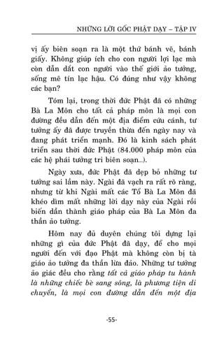 NHÖÕNG LÔØI GOÁC PHAÄT DAÏY – TAÄP IV

vò aáy bieân soaïn ra laø moät thöù baùnh veõ, baùnh
giaáy. Khoâng giuùp ích cho con ngöôøi lôïi laïc maø
coøn daãn daét con ngöôøi vaøo theá giôùi aûo töôûng,
soáng meâ tín laïc haäu. Coù ñuùng nhö vaäy khoâng
caùc baïn?
Toùm laïi, trong thôøi ñöùc Phaät ñaõ coù nhöõng
Baø La Moân cho taát caû phaùp moân laø moïi con
ñöôøng ñeàu daãn ñeán moät ñòa ñieåm cöùu caùnh, tö
töôûng aáy ñaõ ñöôïc truyeàn thöøa ñeán ngaøy nay vaø
ñang phaùt trieån maïnh. Ñoù laø kinh saùch phaùt
trieån sau thôøi ñöùc Phaät (84.000 phaùp moân cuûa
caùc heä phaùi töôûng tri bieân soaïn…).
Ngaøy xöa, ñöùc Phaät ñaõ deïp boû nhöõng tö
töôûng sai laàm naøy. Ngaøi ñaõ vaïch ra raát roõ raøng,
nhöng töø khi Ngaøi maát caùc Toå Baø La Moân ñaõ
kheùo dìm maát nhöõng lôøi daïy naøy cuûa Ngaøi roài
bieán daààn thaønh giaùo phaùp cuûa Baø La Moân ña
thaàn aûo töôûng.
Hoâm nay ñuû duyeân chuùng toâi döïng laïi
nhöõng gì cuûa ñöùc Phaät ñaõ daïy, ñeå cho moïi
ngöôøi ñeán vôùi ñaïo Phaät maø khoâng coøn bò taø
giaùo aûo töôûng ña thaàn löøa ñaûo. Nhöõng tö töôûng
aûo giaùc ñeàu cho raèng taát caû giaùo phaùp tu haønh
laø nhöõng chieác beø sang soâng, laø phöông tieän di
chuyeån, laø moïi con ñöôøng daãn ñeán moät ñòa

-55-

 
