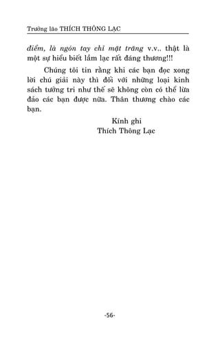 Tröôûng laõo THÍCH THOÂNG LAÏC

ñieåm, laø ngoùn tay chæ maët traêng v.v.. thaät laø
moät söï hieåu bieát laàm laïc raát ñaùng thöông!!!
Chuùng toâi tin raèng khi caùc baïn ñoïc xong
lôøi chuù giaûi naøy thì ñoái vôùi nhöõng loaïi kinh
saùch töôûng tri nhö theá seõ khoâng coøn coù theå löøa
ñaûo caùc baïn ñöôïc nöõa. Thaân thöông chaøo caùc
baïn.
Kính ghi
Thích Thoâng Laïc

-56-

 