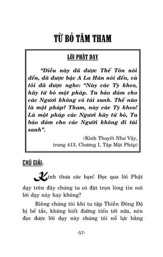 NHÖÕNG LÔØI GOÁC PHAÄT DAÏY – TAÄP IV

TỪ BỎ TÂM THAM
LỜI PHẬT DẠY
‚Ñieàu naøy ñaõ ñöôïc Theá Toân noùi
ñeán, ñaõ ñöôïc baäc A La Haùn noùi ñeán, vaø
toâi ñaõ ñöôïc nghe: ‚Naøy caùc Tyø kheo,
haõy töø boû moät phaùp. Ta baûo ñaûm cho
caùc Ngöôi khoâng coù taùi sanh. Theá naøo
laø moät phaùp? Tham, naøy caùc Tyø kheo!
Laø moät phaùp caùc Ngöôi haõy töø boû, Ta
baûo ñaûm cho caùc Ngöôøi khoâng ñi taùi
sanh‛.
(Kinh Thuyeát Nhö Vaäy,
trang 413, Chöông I, Taäp Moät Phaùp)

CHÚ GIẢI:

Kính thöa caùc baïn! Ñoïc qua lôøi Phaät
daïy treân ñaây chuùng ta coù ñaët troïn loøng tin nôi
lôøi daïy naøy hay khoâng?
Rieâng chuùng toâi khi tu taäp Thieàn Ñoâng Ñoä
bò beá taéc, khoâng bieát ñöôøng tieán tôùi nöõa, neân
ñoïc ñöôïc lôøi daïy naøy chuùng toâi noå löïc haèng
-57-

 