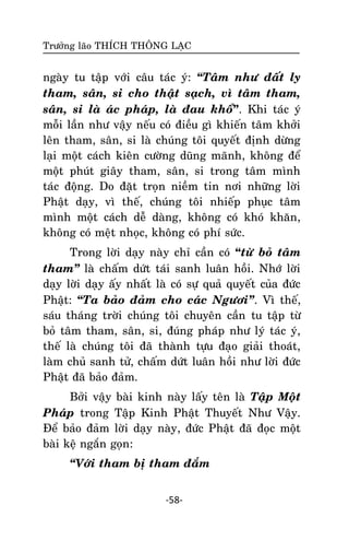 Tröôûng laõo THÍCH THOÂNG LAÏC

ngaøy tu taäp vôùi caâu taùc yù: ‚Taâm nhö ñaát ly
tham, saân, si cho thaät saïch, vì taâm tham,
saân, si laø aùc phaùp, laø ñau khoå”. Khi taùc yù
moãi laàn nhö vaäy neáu coù ñieàu gì khieán taâm khôûi
leân tham, saân, si laø chuùng toâi quyeát ñònh döøng
laïi moät caùch kieân cöôøng duõng maõnh, khoâng ñeå
moät phuùt giaây tham, saân, si trong taâm mình
taùc ñoäng. Do ñaët troïn nieàm tin nôi nhöõng lôøi
Phaät daïy, vì theá, chuùng toâi nhieáp phuïc taâm
mình moät caùch deã daøng, khoâng coù khoù khaên,
khoâng coù meät nhoïc, khoâng coù phí söùc.
Trong lôøi daïy naøy chæ caàn coù “töø boû taâm
tham‛ laø chaám döùt taùi sanh luaân hoài. Nhôù lôøi
daïy lôøi daïy aáy nhaát laø coù söï quaû quyeát cuûa ñöùc
Phaät: ‚Ta baûo ñaûm cho caùc Ngöôi‛. Vì theá,
saùu thaùng trôøi chuùng toâi chuyeân caàn tu taäp töø
boû taâm tham, saân, si, ñuùng phaùp nhö lyù taùc yù,
theá laø chuùng toâi ñaõ thaønh töïu ñaïo giaûi thoaùt,
laøm chuû sanh töû, chaám döùt luaân hoài nhö lôøi ñöùc
Phaät ñaõ baûo ñaûm.
Bôûi vaäy baøi kinh naøy laáy teân laø Taäp Moät
Phaùp trong Taäp Kinh Phaät Thuyeát Nhö Vaäy.
Ñeå baûo ñaûm lôøi daïy naøy, ñöùc Phaät ñaõ ñoïc moät
baøi keä ngaén goïn:
‚Vôùi tham bò tham ñaém
-58-

 