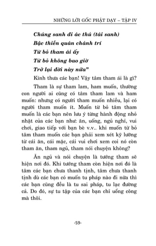 NHÖÕNG LÔØI GOÁC PHAÄT DAÏY – TAÄP IV

Chuùng sanh ñi aùc thuù (taùi sanh)
Baäc thieàn quaùn chaùnh trí
Töø boû tham aùi aáy
Töø boû khoâng bao giôø
Trôû laïi ñôøi naøy nöõa‛
Kính thöa caùc baïn! Vaäy taâm tham aùi laø gì?
Tham laø söï tham lam, ham muoán, thöôøng
con ngöôøi ai cuõng coù taâm tham lam vaø ham
muoán: nhöng coù ngöôøi tham muoán nhieàu, laïi coù
ngöôøi tham muoán ít. Muoán töø boû taâm tham
muoán laø caùc baïn neân löu yù töøng haønh ñoäng nhoû
nhaët cuûa caùc baïn nhö: aên, uoáng, nguû nghæ, vui
chôi, giao tieáp vôùi baïn beø v.v.. khi muoán töø boû
taâm tham muoán caùc baïn phaûi xem xeùt kyõ löôõng
töø caùi aên, caùi maëc, caùi vui chôi xem coi noù coøn
tham aên, tham nguû, tham noùi chuyeän khoâng?
AÊn nguû vaø noùi chuyeän laø töôùng tham seõ
hieän nôi ñoù. Khi töôùng tham coøn hieän nôi ñoù laø
taâm caùc baïn chöa thanh tònh, taâm chöa thanh
tònh duø caùc baïn coù muoán tu phaùp naøo ñi nöõa thì
caùc baïn cuõng ñeàu laø tu sai phaùp, tu laïc ñöôøng
caû. Do ñoù, söï tu taäp cuûa caùc baïn chæ uoång coâng
maø thoâi.

-59-

 