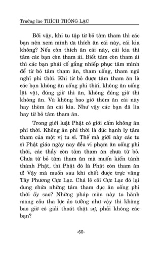 Tröôûng laõo THÍCH THOÂNG LAÏC

Bôûi vaäy, khi tu taäp töø boû taâm tham thì caùc
baïn neân xem mình öa thích aên caùi naøy, caùi kia
khoâng? Neáu coøn thích aên caùi naøy, caùi kia thì
taâm caùc baïn coøn tham aùi. Bieát taâm coøn tham aùi
thì caùc baïn phaûi coá gaéng nhieáp phuïc taâm mình
ñeå töø boû taâm tham aên, tham uoáng, tham nguû
nghæ phi thôøi. Khi töø boû ñöôïc taâm tham aên laø
caùc baïn khoâng aên uoáng phi thôøi, khoâng aên uoáng
laët vaët, ñuùng giôø thì aên, khoâng ñuùng giôø thì
khoâng aên. Vaø khoâng bao giôø theøm aên caùi naøy
hay theøm aên caùi kia. Nhö vaäy caùc baïn ñaõ lìa
hay töø boû taâm tham aên.
Trong giôùi luaät Phaät coù giôùi caám khoâng aên
phi thôøi. Khoâng aên phi thôøi laø ñöùc haïnh ly taâm
tham cuûa moät vò tu só. Theá maø giôùi naøy caùc tu
só Phaät giaùo ngaøy nay ñeàu vi phaïm aên uoáng phi
thôøi, caùc thaày coøn taâm tham aên chöa töø boû.
Chöa töø boû taâm tham aên maø muoán kieán taùnh
thaønh Phaät, thì Phaät ñoù laø Phaät coøn tham aên
ö! Vaäy maø muoán sau khi cheát ñöôïc tröïc vaõng
Taây Phöông Cöïc Laïc. Chaû leõ coõi Cöïc Laïc ñoù laïi
dung chöùa nhöõng taâm tham duïc aên uoáng phi
thôøi aáy sao? Nhöõng phaùp moân naøy tu haønh
mong caàu tha löïc aûo töôûng nhö vaäy thì khoâng
bao giôø coù giaûi thoaùt thaät söï, phaûi khoâng caùc
baïn?
-60-

 