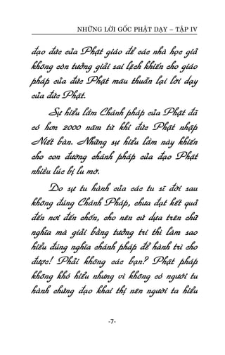 NHÖÕNG LÔØI GOÁC PHAÄT DAÏY – TAÄP IV

ñaïo ñöùc cuûa Phaät giaùo ñeå caùc nhaø hoïc giaû
khoâng coøn töôûng giaûi sai leäch khieán cho giaùo
phaùp cuûa ñöùc Phaät maâu thuaãn laïi lôøi daïy
cuûa ñöùc Phaät.
Söï hieåu laàm Chaùnh phaùp cuûa Phaät ñaõ
coù hôn 2000 naêm töø khi ñöùc Phaät nhaäp
Nieát baøn. Nhöõng söï hieåu laàm naøy khieán
cho con ñöôøng chaùnh phaùp cuûa ñaïo Phaät
nhieàu luùc bò lu môø.
Do söï tu haønh cuûa caùc tu só ñôøi sau
khoâng ñuùng Chaùnh Phaùp, chöa ñaït keát quaû
ñeán nôi ñeán choán, cho neân cöù döïa treân chöõ
nghóa maø giaûi baèng töôûng tri thì laøm sao
hieåu ñuùng nghóa chaùnh phaùp ñeå haønh trì cho
ñöôïc! Phaûi khoâng caùc baïn? Phaät phaùp
khoâng khoù hieåu nhöng vì khoâng coù ngöôùi tu
haønh chöùng ñaïo khai thò neân ngöôøi ta hieåu
-7-

 