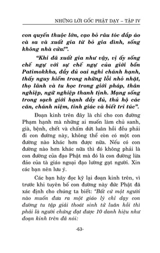 NHÖÕNG LÔØI GOÁC PHAÄT DAÏY – TAÄP IV

con quyeán thuoäc lôùn, caïo boû raâu toùc ñaép aùo
caø sa vaø xuaát gia töø boû gia ñình, soáng
khoâng nhaø cöûa!‛.
‚Khi ñaõ xuaát gia nhö vaäy, vò aáy soáng
cheá ngöï vôùi söï cheá ngöï cuûa giôùi boån
Patimokkha, ñaày ñuû oai nghi chaùnh haïnh,
thaáy nguy hieåm trong nhöõng loãi nhoû nhaët,
thoï laõnh vaø tu hoïc trong giôùi phaùp, thaân
nghieäp, ngöõ nghieäp thanh tònh. Maïng soáng
trong saïch giôùi haïnh ñaày ñuû, thuû hoä caùc
caên, chaùnh nieäm, tænh giaùc vaø bieát tri tuùc‛.
Ñoaïn kinh treân ñaây laø chæ cho con ñöôøng
Phaïm haïnh maø nhöõng ai muoán laøm chuû sanh,
giaø, beänh, cheát vaø chaám döùt luaân hoài ñeàu phaûi
ñi con ñöôøng naøy, khoâng theå coøn coù moät con
ñöôøng naøo khaùc hôn ñöôïc nöõa. Neáu coù con
ñöôøng naøo hôn khaùc nöõa thì ñoù khoâng phaûi laø
con ñöôøng cuûa ñaïo Phaät maø ñoù laø con ñöôøng löøa
ñaûo cuûa taø giaùo ngoaïi ñaïo löôøng gaït ngöôøi. Xin
caùc baïn neân löu yù.
Caùc baïn haõy ñoïc kyõ laïi ñoaïn kinh treân, vì
tröôùc khi tuyeân boá con ñöôøng naøy ñöùc Phaät ñaõ
xaùc ñònh cho chuùng ta bieát: “Baát cöù moät ngöôøi
naøo muoán ñöa ra moät giaùo lyù chæ daïy con
ñöôøng tu taäp giaûi thoaùt sinh töû luaân hoài thì
phaûi laø ngöôøi chöùng ñaït ñöôïc 10 danh hieäu nhö
ñoaïn kinh treân ñaõ noùi:
-63-

 
