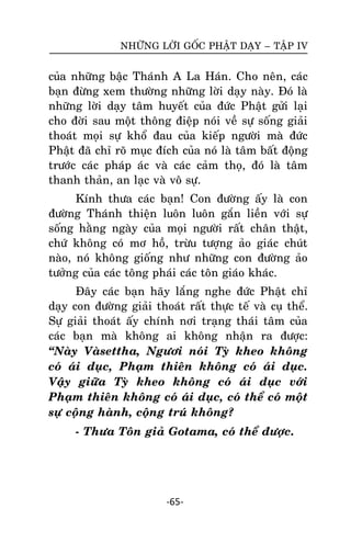 NHÖÕNG LÔØI GOÁC PHAÄT DAÏY – TAÄP IV

cuûa nhöõng baäc Thaùnh A La Haùn. Cho neân, caùc
baïn ñöøng xem thöôøng nhöõng lôøi daïy naøy. Ñoù laø
nhöõng lôøi daïy taâm huyeát cuûa ñöùc Phaät göûi laïi
cho ñôøi sau moät thoâng ñieäp noùi veà söï soáng giaûi
thoaùt moïi söï khoå ñau cuûa kieáp ngöôøi maø ñöùc
Phaät ñaõ chæ roõ muïc ñích cuûa noù laø taâm baát ñoäng
tröôùc caùc phaùp aùc vaø caùc caûm thoï, ñoù laø taâm
thanh thaûn, an laïc vaø voâ söï.
Kính thöa caùc baïn! Con ñöôøng aáy laø con
ñöôøng Thaùnh thieän luoân luoân gaén lieàn vôùi söï
soáng haèng ngaøy cuûa moïi ngöôøi raát chaân thaät,
chöù khoâng coù mô hoà, tröøu töôïng aûo giaùc chuùt
naøo, noù khoâng gioáng nhö nhöõng con ñöôøng aûo
töôûng cuûa caùc toâng phaùi caùc toân giaùo khaùc.
Ñaây caùc baïn haõy laéng nghe ñöùc Phaät chæ
daïy con ñöôøng giaûi thoaùt raát thöïc teá vaø cuï theå.
Söï giaûi thoaùt aáy chính nôi traïng thaùi taâm cuûa
caùc baïn maø khoâng ai khoâng nhaän ra ñöôïc:
‚Naøy Vaøsettha, Ngöôi noùi Tyø kheo khoâng
coù aùi duïc, Phaïm thieân khoâng coù aùi duïc.
Vaäy giöõa Tyø kheo khoâng coù aùi duïc vôùi
Phaïm thieân khoâng coù aùi duïc, coù theå coù moät
söï coïâng haønh, coäng truù khoâng?
- Thöa Toân giaû Gotama, coù theå ñöôïc.

-65-

 