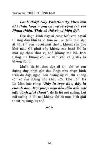 Tröôûng laõo THÍCH THOÂNG LAÏC

Laønh thay! Naøy Vaøsettha Tyø kheo sau
khi thaân hoaïi maïng chung seõ coäng truù vôùi
Phaïm thieân. Thaät coù theå coù söï kieän aáy‛.
Ñoïc ñoaïn kinh naøy ai cuõng bieát con ngöôøi
thöôøng ñau khoå laø vì taâm aùi duïc. Neáu taâm duïc
aùi heát thì con ngöôøi giaûi thoaùt, khoâng coøn ñau
khoå nöõa. Coù phaûi vaäy khoâng caùc baïn? Ñoù laø
moät söï chaân thaät cuï theå khoâng mô hoà, tröøu
töôïng maø khoâng coøn ai daùm cho raèng ñaây laø
khoâng ñuùng.
Muoán töø boû taâm duïc aùi thì chæ coù con
ñöôøng duy nhaát cuûa ñaïo Phaät nhö ñoaïn kinh
treân ñaõ daïy, ngoaøi con ñöôøng aáy ra, thì khoâng
coøn coù con ñöôøng naøo khaùc nöõa. Cho neân, Baø
La Moân baûo raèng: ‚Ñaây laø tröïc ñaïo, ñaây laø
chaùnh ñaïo. Moïi phaùp moân ñeàu daãn ñeán nôi
cöùu caùnh giaûi thoaùt‛, ñoù laø lôøi noùi suoâng. Lôøi
noùi suoâng laø lôøi noùi khoâng chæ roõ muïc ñích giaûi
thoaùt roõ raøng, cuï theå.


-66-

 