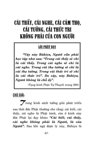 NHÖÕNG LÔØI GOÁC PHAÄT DAÏY – TAÄP IV

CÁI THẤY, CÁI NGHE, CÁI CÂM THỌ,
CÁI TƯỞNG, CÁI THỨC TRI
KHÔNG PHÂI CỦA CON NGƯỜI
LỜI PHẬT DẠY
‚Vaäy naøy Baøhiya, Ngöôi caàn phaûi
hoïc taäp nhö sau: ‚Trong caùi thaáy seõ chæ
laø caùi thaáy. Trong caùi nghe seõ chæ laø
caùi nghe. Trong caùi thoï töôûng seõ chæ laø
caùi thoï töôûng. Trong caùi thöùc tri seõ chæ
laø caùi thöùc tri‛. Do vaäy, naøy Baøhiya,
Ngöôi khoâng laø choã aáy‛.
(Taïng kinh Phaät Töï Thuyeát trang 298)

CHÚ GIẢI:

Trong kinh saùch töôûng giaûi phaùt trieån
sau thôøi ñöùc Phaät thöôøng cho raèng: caùi bieát, caùi
thaáy, caùi nghe laø Phaät taùnh, coøn ôû kinh naøy
ñöùc Phaät laïi daïy khaùc: ‚Caùi bieát, caùi thaáy,
caùi nghe khoâng phaûi laø Ngöôi, laø cuûa
Ngöôi‛. Sau khi ngoä ñöôïc lyù naøy, Baøhiya laø
-67-

 