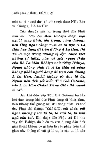 Tröôûng laõo THÍCH THOÂNG LAÏC

moät tu só ngoaïi ñaïo ñaõ giaùc ngoä ñöôïc Nieát Baøn
vaø chöùng quaû A La Haùn.
Caâu chuyeän xaûy ra trong thôøi ñöùc Phaät
nhö sau: ‚Baø La Moân Baøhiya ñöôïc moïi
ngöôøi cung kính, toân troïng, cuùng döôøng…
neân OÂng nghó raèng: ‚Vôùi ai laø baäc A La
Haùn hay ñang ñi treân ñöôøng A La Haùn, thì
Ta laø moät trong nhöõng vò aáy‛. Ñöôïc bieát
nhöõng tö töôûng naøy, coù moät ngöôøi thaân
cuûa Baø La Moân Baøhiya noùi: ‚Naøy Baøhiya,
Ngöôi khoâng phaûi laø A La Haùn vaø cuõng
khoâng phaûi ngöôøi ñang ñi treân con ñöôøng
A La Haùn. Ngöôi khoâng coù ñaïo loä aáy.
Ngöôi neân ñeán yeát kieán Toân Giaû Gotama,
baäc A La Haùn Chaùnh Ñaúng Giaùc thì ngöôøi
seõ roõ‛.
Sau khi ñeán gaëp Toân Giaû Gotama ba laàn
hoûi ñaïo, trong khi ñöùc Phaät ñang ñi khaát thöïc,
neân khoâng theå giaûng noùi daøi doøng ñöôïc. Vì theá
ñöùc Phaät chæ thaúng: ‚Caùi bieát, caùi thaáy, caùi
nghe khoâng phaûi laø ta, laø cuûa ta, laø baûn
ngaõ cuûa ta‛. Khi ñöôïc ñöùc Phaät traû lôøi nhö
vaäy thì Baøhiya ñaõ hieåu roõ con ñöôøng daãn ñeán
giaûi thoaùt khoâng coù gì hôn laø caùc phaùp treân theá
gian naøy khoâng coù vaät gì laø ta, laø cuûa ta, laø baûn
-68-

 
