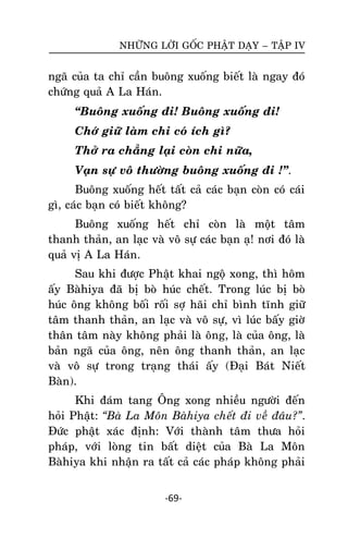 NHÖÕNG LÔØI GOÁC PHAÄT DAÏY – TAÄP IV

ngaõ cuûa ta chæ caàn buoâng xuoáng bieát laø ngay ñoù
chöùng quaû A La Haùn.
‚Buoâng xuoáng ñi! Buoâng xuoáng ñi!
Chôù giöõ laøm chi coù ích gì?
Thôû ra chaúng laïi coøn chi nöõa,
Vaïn söï voâ thöôøng buoâng xuoáng ñi !‛.
Buoâng xuoáng heát taát caû caùc baïn coøn coù caùi
gì, caùc baïn coù bieát khoâng?
Buoâng xuoáng heát chæ coøn laø moät taâm
thanh thaûn, an laïc vaø voâ söï caùc baïn aï! nôi ñoù laø
quaû vò A La Haùn.
Sau khi ñöôïc Phaät khai ngoä xong, thì hoâm
aáy Baøhiya ñaõ bò boø huùc cheát. Trong luùc bò boø
huùc oâng khoâng boái roái sôï haõi chæ bình tónh giöõ
taâm thanh thaûn, an laïc vaø voâ söï, vì luùc baáy giôø
thaân taâm naøy khoâng phaûi laø oâng, laø cuûa oâng, laø
baûn ngaõ cuûa oâng, neân oâng thanh thaûn, an laïc
vaø voâ söï trong traïng thaùi aáy (Ñaïi Baùt Nieát
Baøn).
Khi ñaùm tang OÂng xong nhieàu ngöôøi ñeán
hoûi Phaät: “Baø La Moân Baøhiya cheát ñi veà ñaâu?”.
Ñöùc phaät xaùc ñònh: Vôùi thaønh taâm thöa hoûi
phaùp, vôùi loøng tin baát dieät cuûa Baø La Moân
Baøhiya khi nhaän ra taát caû caùc phaùp khoâng phaûi
-69-

 