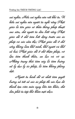 Tröôûng laõo THÍCH THOÂNG LAÏC

sai nghóa. Hieåu sai nghóa neân raát khoù tu. Vì
hieåu sai nghóa neân ngöôøi ta nghó raèng Phaät
giaùo laø toân giaùo coù thaàn thoâng phaùp thuaät
cao sieâu, chöù ngöôøi ta ñaâu bieát raèng Phaät
giaùo chæ ôû choã taâm baát ñoäng tröôùc caùc aùc
phaùp vaø caùc caûm thoï; Phaät giaùo chæ ôû choã
soáng khoâng laøm khoå mình, khoå ngöôøi vaø khoå
caû hai; Phaät giaùo chæ ôû choã thieän phaùp, voâ
laäu taâm thanh thaûn, an laïc vaø voâ söï.
Nhöõng traïng thaùi taâm naøy laø taâm buoâng
xaû ly duïc ly aùc phaùp, laø taâm khoâng phoùng
daät.
Ngöôøi tu haønh chæ coù nhaát taâm quyeát
buoâng xaû taát caû caùc aùc phaùp thì caùc baïn ñaõ
thaønh töïu vieân maõn ngay lieàn töùc khaéc, chöù
ñaâu phaûi tu taäp khoù khaên meät nhoïc.

-8-

 