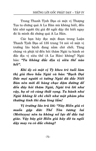 NHÖÕNG LÔØI GOÁC PHAÄT DAÏY – TAÄP IV

Trong Thanh Tònh Ñaïo coù moät vò Thöôïng
Toïa tu chöùng quaû A La Haùn maø khoâng bieát, ñeán
khi nhôø ngöôøi thò giaû ñôõ ngoài daäy thì bieát ngay
ñoù laø mình ñaõ chöùng quaû A La Haùn.
Caùc baïn haõy ñoïc moät ñoaïn trong Luaän
Thanh Tònh Ñaïo soá 135 trang 74 noùi veà moät vò
tröôûng laõo beänh ñang naèm chôø cheát. Taêng
chuùng vaø phaät töû ñeán hoûi thaêm Ngaøi tu haønh coù
ñaéc ñòa vò sieâu theá (A La Haùn) khoâng? Ngaøi
baûo: ‚Ta khoâng ñaéc ñòa vò sieâu theá naøo
heát‛.
Khi aáy coù moät vò Tyø kheo treû tuoåi laøm
thò giaû theo haàu Ngaøi vaø baûo: ‚Baïch Ñaïi
Ñöùc moïi ngöôøi vì töôûng Ngaøi ñaõ ñaéc Nieát
Baøn neân môùi ñi haøng chuïc daëm ñöôøng ñeå
ñeán ñaây hoûi thaêm Ngaøi, Ngaøi traû lôøi nhö
vaäy, hoï seõ voâ cuøng thaát voïng. Tu haønh nhö
Ngaøi khoâng leõ chæ cheát nhö moät phaøm phu
thöôøng tình thì ñau loøng laém!
Vò tröôûng laõo traû lôøi: ‚Naøy Hieàn giaû vì
muoán gaëp ñöùc Theá Toân töông lai
(Metteyya) neân ta khoâng noå löïc ñeå ñaéc tueä
giaùc. Vaäy baây giôø Hieàn giaû haõy ñôõ ta ngoài
daäy may ra coù ñaéc chaêng?

-71-

 