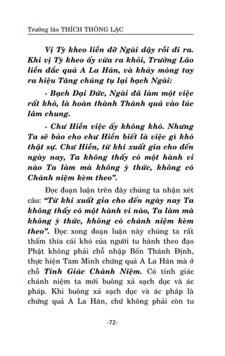 Tröôûng laõo THÍCH THOÂNG LAÏC

Vò Tyø kheo lieàn ñôõ Ngaøi daäy roài ñi ra.
Khi vò Tyø kheo aáy vöøa ra khoûi, Tröôûng Laõo
lieàn ñaéc quaû A La Haùn, vaø khaûy moùng tay
ra hieäu Taêng chuùng tuï laïi baïch Ngaøi:
- Baïch Ñaïi Ñöùc, Ngaøi ñaõ laøm moät vieäc
raát khoù, laø hoaøn thaønh Thaùnh quaû vaøo luùc
laâm chung.
- Chö Hieàn vieäc aáy khoâng khoù. Nhöng
Ta seõ baûo cho chö Hieàn bieát laø vieäc gì khoù
thaät söï. Chö Hieàn, töø khi xuaát gia cho ñeán
ngaøy nay, Ta khoâng thaáy coù moät haønh vi
naøo Ta laøm maø khoâng yù thöùc, khoâng coù
Chaùnh nieäm keøm theo‛.
Ñoïc ñoaïn luaän treân ñaây chuùng ta nhaän xeùt
caâu: ‚Töø khi xuaát gia cho ñeán ngaøy nay Ta
khoâng thaáy coù moät haønh vi naøo, Ta laøm maø
khoâng yù thöùc, khoâng coù chaùnh nieäm keøm
theo‛. Ñoïc xong ñoaïn luaän naøy chuùng ta raát
thaám thía caùi khoù cuûa ngöôøi tu haønh theo ñaïo
Phaät khoâng phaûi choã nhaäp Boán Thaùnh Ñònh,
thöïc hieän Tam Minh chöùng quaû A La Haùn maø ôû
choã Tænh Giaùc Chaùnh Nieäm. Coù tænh giaùc
chaùnh nieäm ta môùi buoâng xaû saïch duïc vaø aùc
phaùp. Khi buoâng xaû saïch duïc vaø aùc phaùp laø
chöùng quaû A La Haùn, chöù khoâng phaûi coøn tu
-72-

 