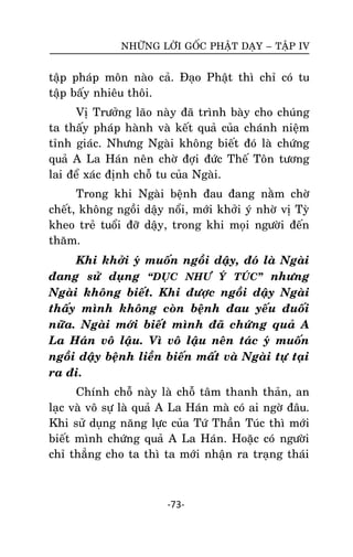 NHÖÕNG LÔØI GOÁC PHAÄT DAÏY – TAÄP IV

taäp phaùp moân naøo caû. Ñaïo Phaät thì chæ coù tu
taäp baáy nhieâu thoâi.
Vò Tröôûng laõo naøy ñaõ trình baøy cho chuùng
ta thaáy phaùp haønh vaø keát quaû cuûa chaùnh nieäm
tænh giaùc. Nhöng Ngaøi khoâng bieát ñoù laø chöùng
quaû A La Haùn neân chôø ñôïi ñöùc Theá Toân töông
lai ñeå xaùc ñònh choã tu cuûa Ngaøi.
Trong khi Ngaøi beänh ñau ñang naèm chôø
cheát, khoâng ngoài daäy noåi, môùi khôûi yù nhôø vò Tyø
kheo treû tuoåi ñôõ daäy, trong khi moïi ngöôøi ñeán
thaêm.
Khi khôûi yù muoán ngoài daäy, ñoù laø Ngaøi
ñang söû duïng ‚DUÏC NHÖ YÙ TUÙC‛ nhöng
Ngaøi khoâng bieát. Khi ñöôïc ngoài daäy Ngaøi
thaáy mình khoâng coøn beänh ñau yeáu ñuoái
nöõa. Ngaøi môùi bieát mình ñaõ chöùng quaû A
La Haùn voâ laäu. Vì voâ laäu neân taùc yù muoán
ngoài daäy beänh lieàn bieán maát vaø Ngaøi töï taïi
ra ñi.
Chính choã naøy laø choã taâm thanh thaûn, an
laïc vaø voâ söï laø quaû A La Haùn maø coù ai ngôø ñaâu.
Khi söû duïng naêng löïc cuûa Töù Thaàn Tuùc thì môùi
bieát mình chöùng quaû A La Haùn. Hoaëc coù ngöôøi
chæ thaúng cho ta thì ta môùi nhaän ra traïng thaùi

-73-

 