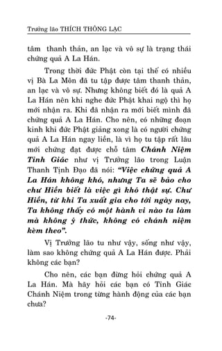 Tröôûng laõo THÍCH THOÂNG LAÏC

taâm thanh thaûn, an laïc vaø voâ söï laø traïng thaùi
chöùng quaû A La Haùn.
Trong thôøi ñöùc Phaät coøn taïi theá coù nhieàu
vò Baø La Moân ñaõ tu taäp ñöôïc taâm thanh thaûn,
an laïc vaø voâ söï. Nhöng khoâng bieát ñoù laø quaû A
La Haùn neân khi nghe ñöùc Phaät khai ngoä thì hoï
môùi nhaän ra. Khi ñaõ nhaän ra môùi bieát mình ñaõ
chöùng quaû A La Haùn. Cho neân, coù nhöõng ñoaïn
kinh khi ñöùc Phaät giaûng xong laø coù ngöôøi chöùng
quaû A La Haùn ngay lieàn, laø vì hoï tu taäp raát laâu
môùi chöùng ñaït ñöôïc choã taâm Chaùnh Nieäm
Tænh Giaùc nhö vò Tröôûng laõo trong Luaän
Thanh Tònh Ñaïo ñaõ noùi: ‚Vieäc chöùng quaû A
La Haùn khoâng khoù, nhöng Ta seõ baûo cho
chö Hieàn bieát laø vieäc gì khoù thaät söï. Chö
Hieàn, töø khi Ta xuaát gia cho tôùi ngaøy nay,
Ta khoâng thaáy coù moät haønh vi naøo ta laøm
maø khoâng yù thöùc, khoâng coù chaùnh nieäm
keøm theo‛.
Vò Tröôûng laõo tu nhö vaäy, soáng nhö vaäy,
laøm sao khoâng chöùng quaû A La Haùn ñöôïc. Phaûi
khoâng caùc baïn?
Cho neân, caùc baïn ñöøng hoûi chöùng quaû A
La Haùn. Maø haõy hoûi caùc baïn coù Tænh Giaùc
Chaùnh Nieäm trong töøng haønh ñoäng cuûa caùc baïn
chöa?
-74-

 
