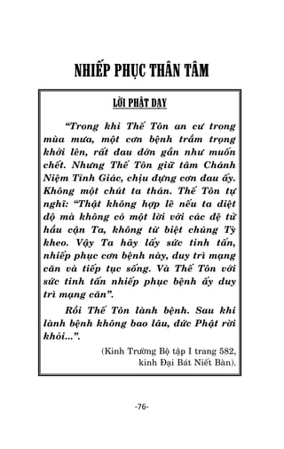 Tröôûng laõo THÍCH THOÂNG LAÏC

NHIẾP PHỤC THÂN TÂM
LỜI PHẬT DẠY
‚Trong khi Theá Toân an cö trong
muøa möa, moät côn beänh traàm troïng
khôûi leân, raát ñau ñôùn gaàn nhö muoán
cheát. Nhöng Theá Toân giöõ taâm Chaùnh
Nieäm Tænh Giaùc, chòu ñöïng côn ñau aáy.
Khoâng moät chuùt ta thaùn. Theá Toân töï
nghó: ‚Thaät khoâng hôïp leõ neáu ta dieät
ñoä maø khoâng coù moät lôøi vôùi caùc ñeä töû
haàu caän Ta, khoâng töø bieät chuùng Tyø
kheo. Vaäy Ta haõy laáy söùc tinh taán,
nhieáp phuïc côn beänh naøy, duy trì maïng
caên vaø tieáp tuïc soáng. Vaø Theá Toân vôùi
söùc tinh taán nhieáp phuïc beänh aáy duy
trì maïng caên‛.
Roài Theá Toân laønh beänh. Sau khi
laønh beänh khoâng bao laâu, ñöùc Phaät rôøi
khoûi...‛.
(Kinh Tröôøng Boä taäp I trang 582,
kinh Ñaïi Baùt Nieát Baøn).

-76-

 